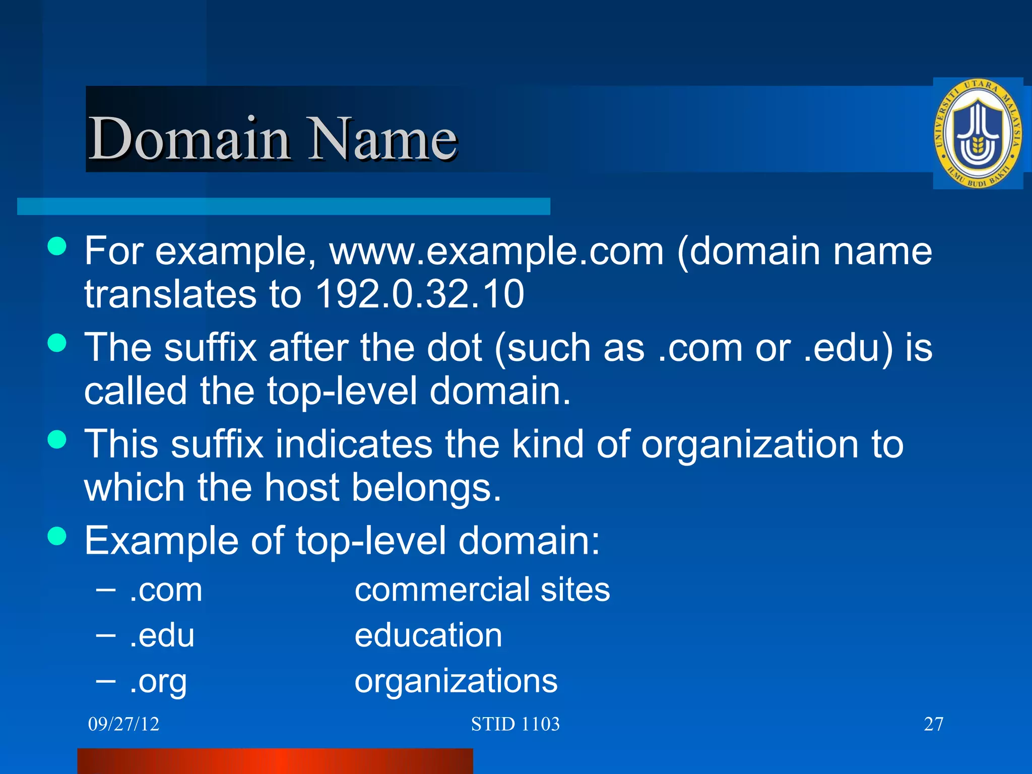 Domain Name
 For example, www.example.com (domain name
  translates to 192.0.32.10
 The suffix after the dot (such as .com or .edu) is
  called the top-level domain.
 This suffix indicates the kind of organization to
  which the host belongs.
 Example of top-level domain:
   – .com         commercial sites
   – .edu         education
   – .org         organizations
  09/27/12               STID 1103                 27
 
