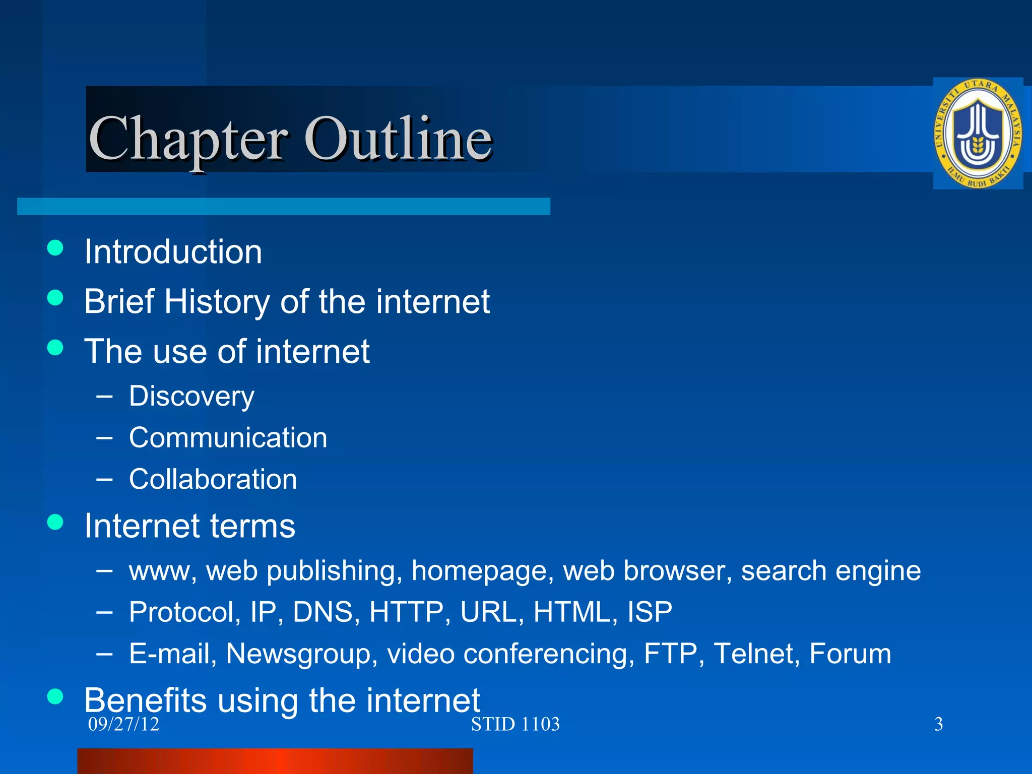 Chapter Outline
   Introduction
   Brief History of the internet
   The use of internet
    – Discovery
    – Communication
    – Collaboration
   Internet terms
    – www, web publishing, homepage, web browser, search engine
    – Protocol, IP, DNS, HTTP, URL, HTML, ISP
    – E-mail, Newsgroup, video conferencing, FTP, Telnet, Forum
   Benefits using the internet
    09/27/12                   STID 1103                          3
 