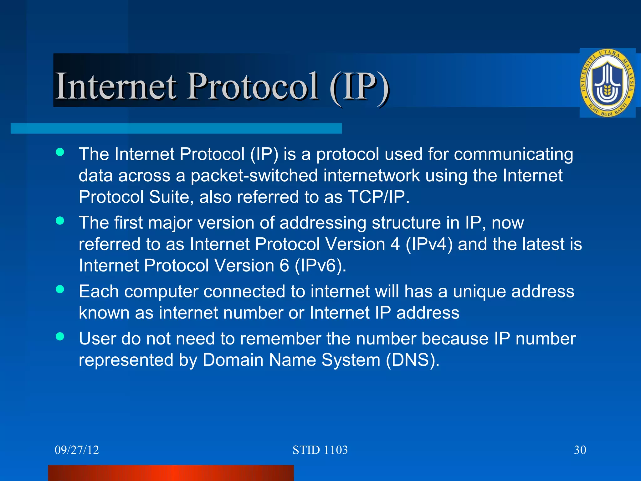 Internet Protocol (IP)
 The Internet Protocol (IP) is a protocol used for communicating
  data across a packet-switched internetwork using the Internet
  Protocol Suite, also referred to as TCP/IP.
 The first major version of addressing structure in IP, now
  referred to as Internet Protocol Version 4 (IPv4) and the latest is
  Internet Protocol Version 6 (IPv6).
 Each computer connected to internet will has a unique address
  known as internet number or Internet IP address
 User do not need to remember the number because IP number
  represented by Domain Name System (DNS).



09/27/12                       STID 1103                           30
 