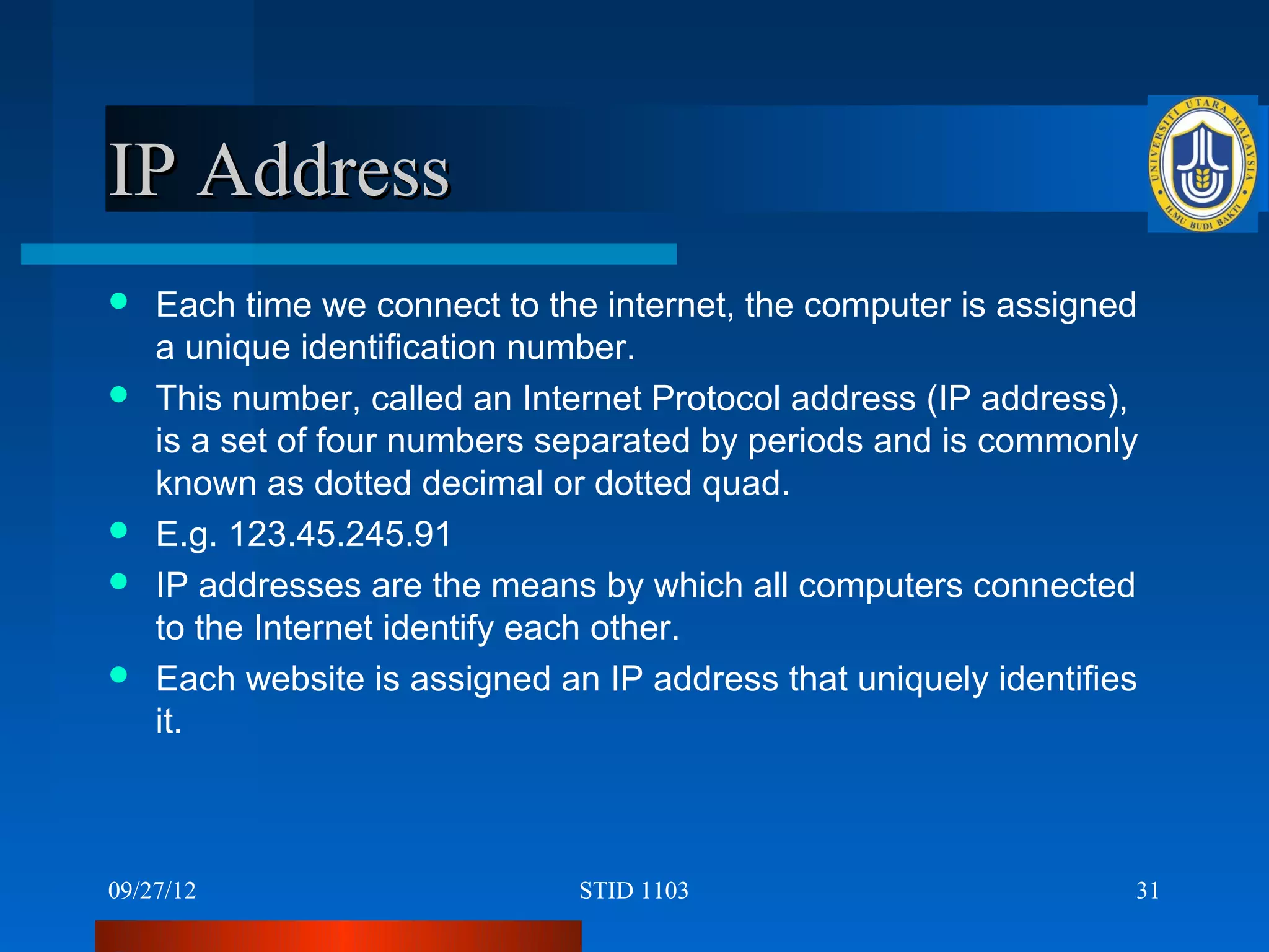 IP Address
   Each time we connect to the internet, the computer is assigned
    a unique identification number.
   This number, called an Internet Protocol address (IP address),
    is a set of four numbers separated by periods and is commonly
    known as dotted decimal or dotted quad.
   E.g. 123.45.245.91
   IP addresses are the means by which all computers connected
    to the Internet identify each other.
   Each website is assigned an IP address that uniquely identifies
    it.



09/27/12                       STID 1103                          31
 