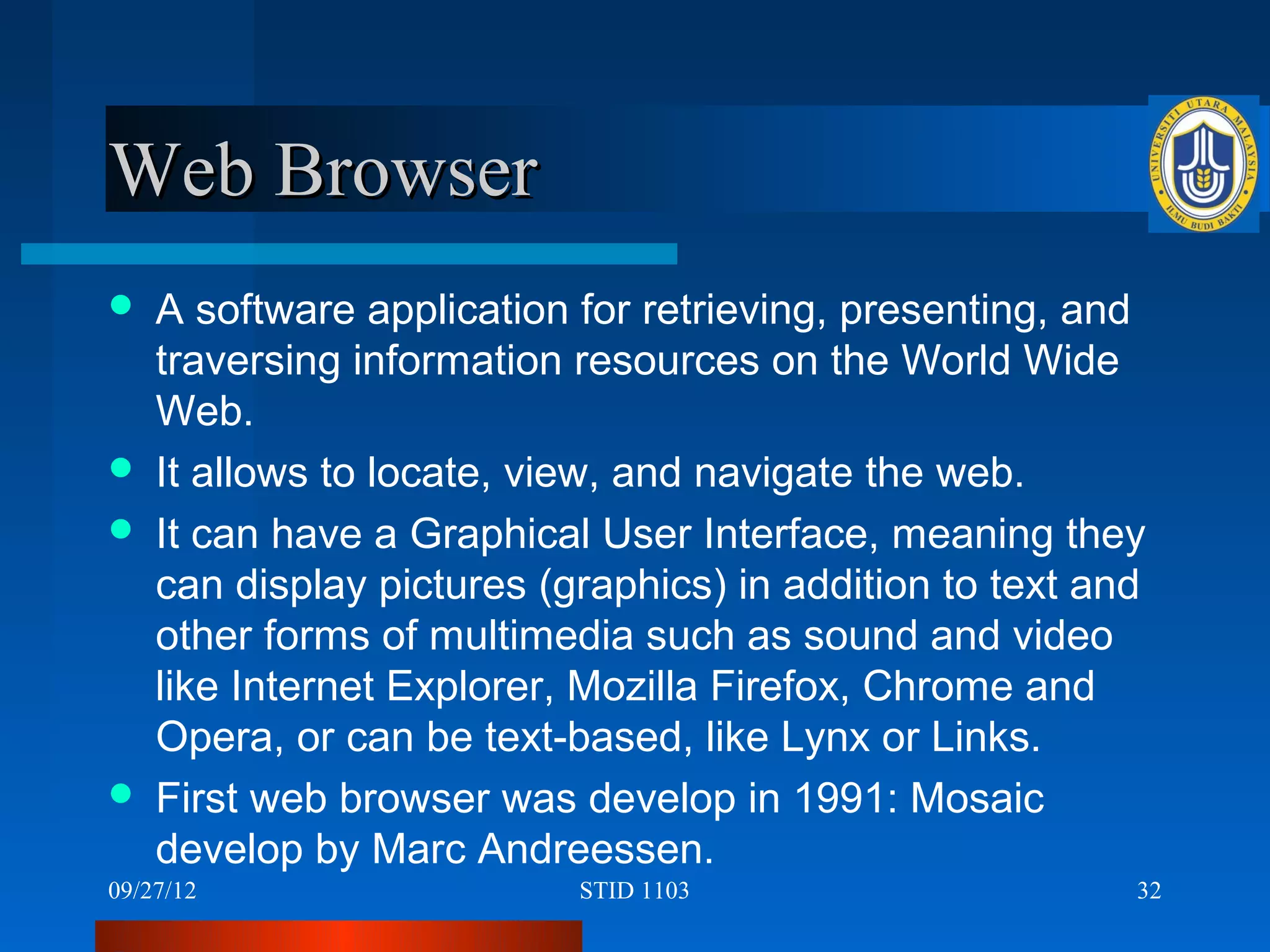 Web Browser
   A software application for retrieving, presenting, and
    traversing information resources on the World Wide
    Web.
   It allows to locate, view, and navigate the web.
   It can have a Graphical User Interface, meaning they
    can display pictures (graphics) in addition to text and
    other forms of multimedia such as sound and video
    like Internet Explorer, Mozilla Firefox, Chrome and
    Opera, or can be text-based, like Lynx or Links.
   First web browser was develop in 1991: Mosaic
    develop by Marc Andreessen.
09/27/12                   STID 1103                      32
 