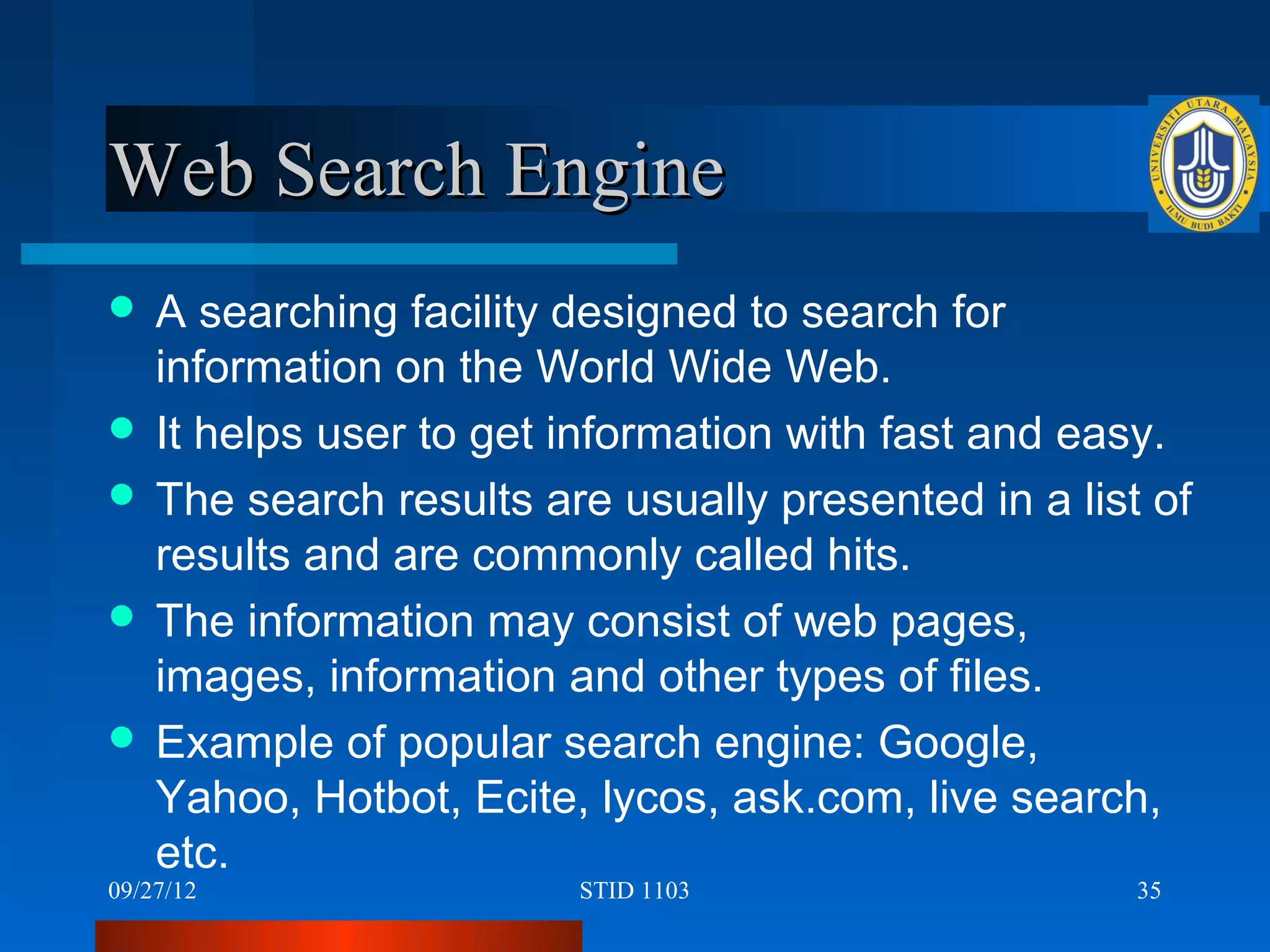 Web Search Engine
A   searching facility designed to search for
  information on the World Wide Web.
 It helps user to get information with fast and easy.
 The search results are usually presented in a list of
  results and are commonly called hits.
 The information may consist of web pages,
  images, information and other types of files.
 Example of popular search engine: Google,
  Yahoo, Hotbot, Ecite, lycos, ask.com, live search,
  etc.
09/27/12               STID 1103                    35
 