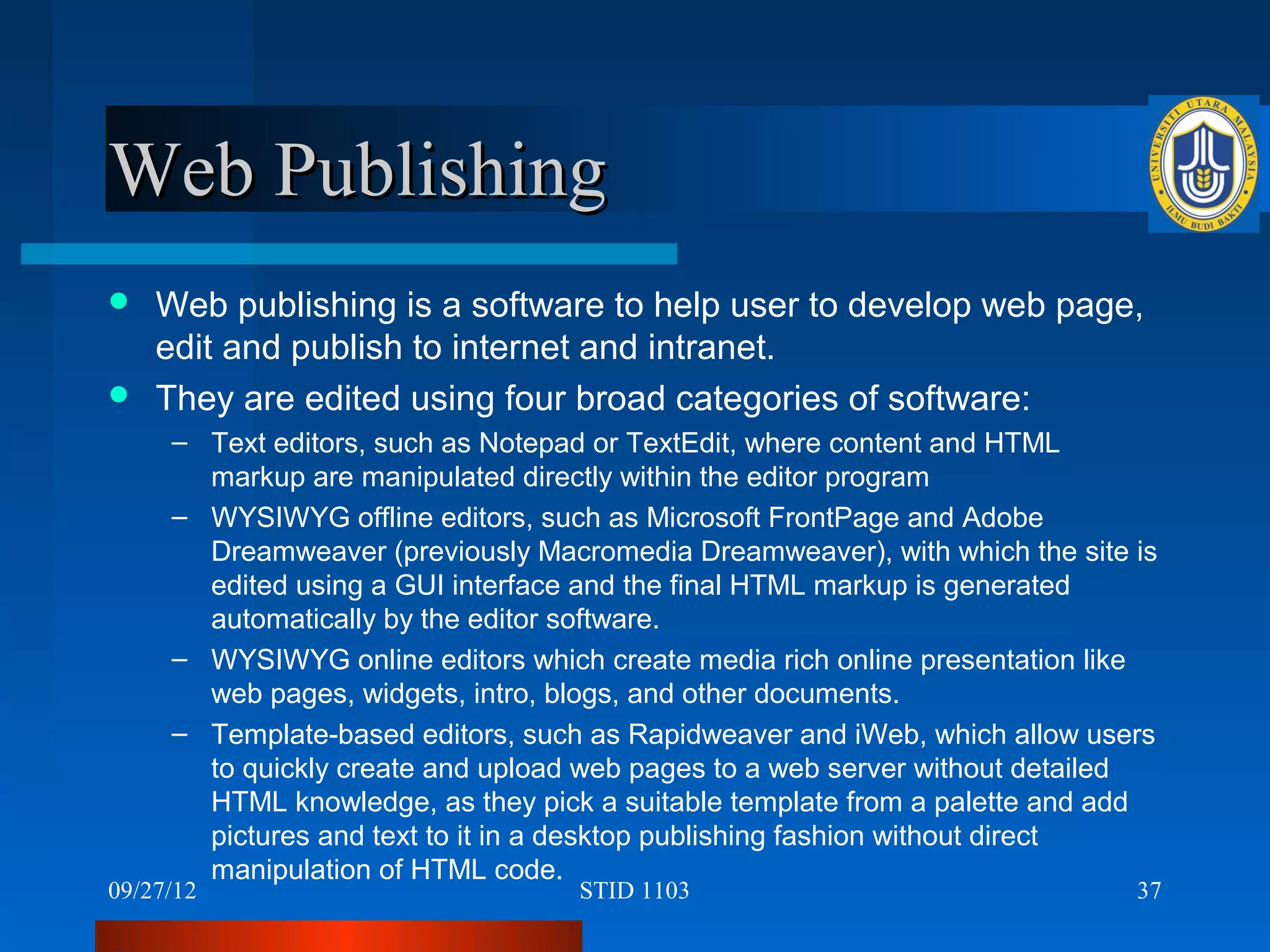 Web Publishing
 Web publishing is a software to help user to develop web page,
  edit and publish to internet and intranet.
 They are edited using four broad categories of software:
     – Text editors, such as Notepad or TextEdit, where content and HTML
       markup are manipulated directly within the editor program
     – WYSIWYG offline editors, such as Microsoft FrontPage and Adobe
       Dreamweaver (previously Macromedia Dreamweaver), with which the site is
       edited using a GUI interface and the final HTML markup is generated
       automatically by the editor software.
     – WYSIWYG online editors which create media rich online presentation like
       web pages, widgets, intro, blogs, and other documents.
     – Template-based editors, such as Rapidweaver and iWeb, which allow users
       to quickly create and upload web pages to a web server without detailed
       HTML knowledge, as they pick a suitable template from a palette and add
       pictures and text to it in a desktop publishing fashion without direct
       manipulation of HTML code.
09/27/12                           STID 1103                                37
 