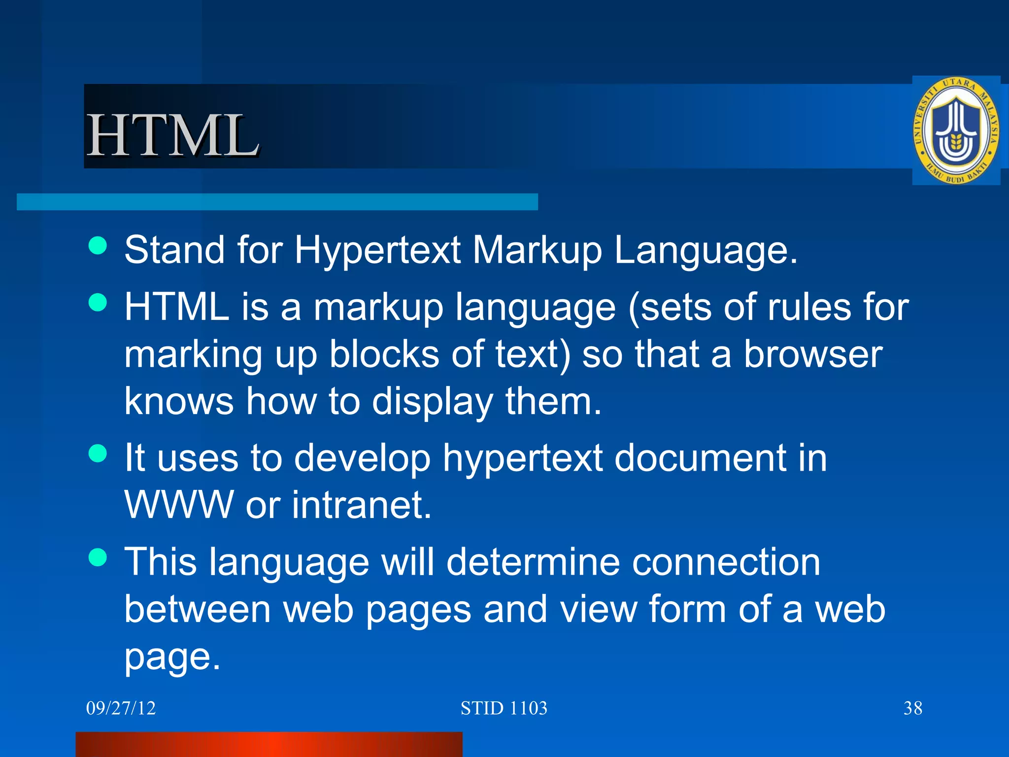 HTML
 Stand  for Hypertext Markup Language.
 HTML is a markup language (sets of rules for
  marking up blocks of text) so that a browser
  knows how to display them.
 It uses to develop hypertext document in
  WWW or intranet.
 This language will determine connection
  between web pages and view form of a web
  page.
09/27/12            STID 1103                38
 