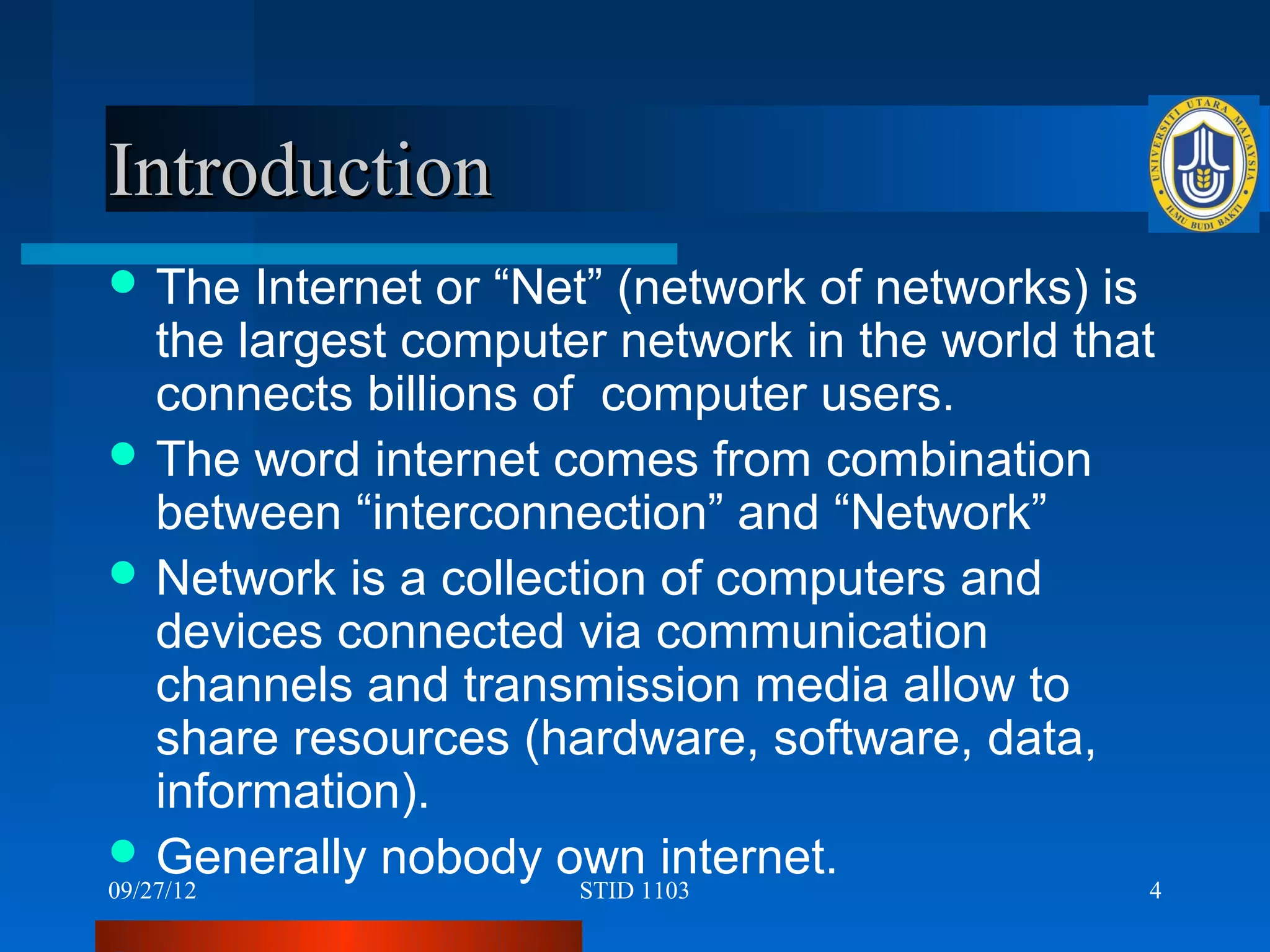 Introduction
 The  Internet or “Net” (network of networks) is
  the largest computer network in the world that
  connects billions of computer users.
 The word internet comes from combination
  between “interconnection” and “Network”
 Network is a collection of computers and
  devices connected via communication
  channels and transmission media allow to
  share resources (hardware, software, data,
  information).
 Generally nobody own internet.
09/27/12              STID 1103                 4
 