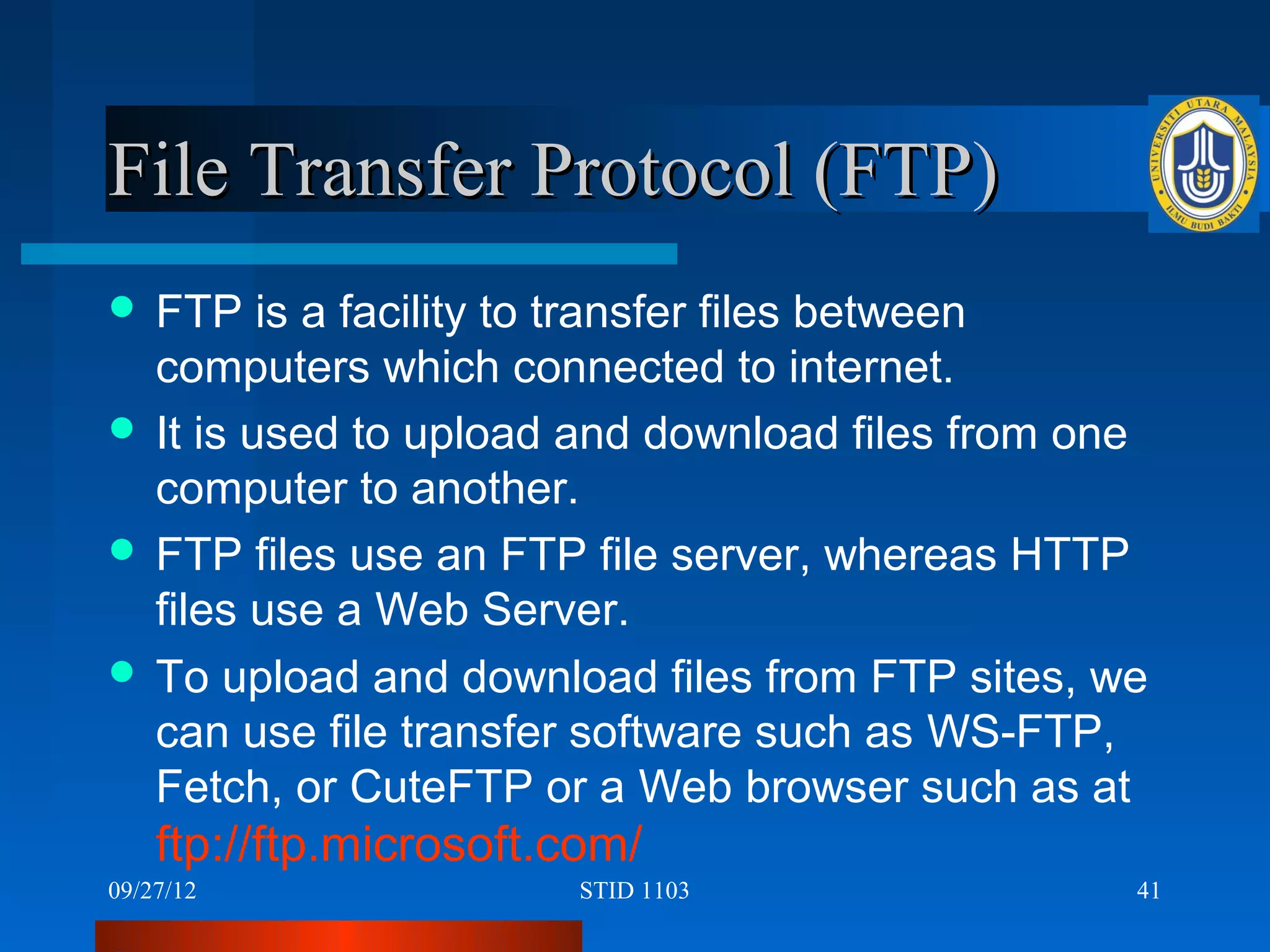File Transfer Protocol (FTP)
 FTP    is a facility to transfer files between
  computers which connected to internet.
 It is used to upload and download files from one
  computer to another.
 FTP files use an FTP file server, whereas HTTP
  files use a Web Server.
 To upload and download files from FTP sites, we
  can use file transfer software such as WS-FTP,
  Fetch, or CuteFTP or a Web browser such as at
    ftp://ftp.microsoft.com/
09/27/12                STID 1103                41
 