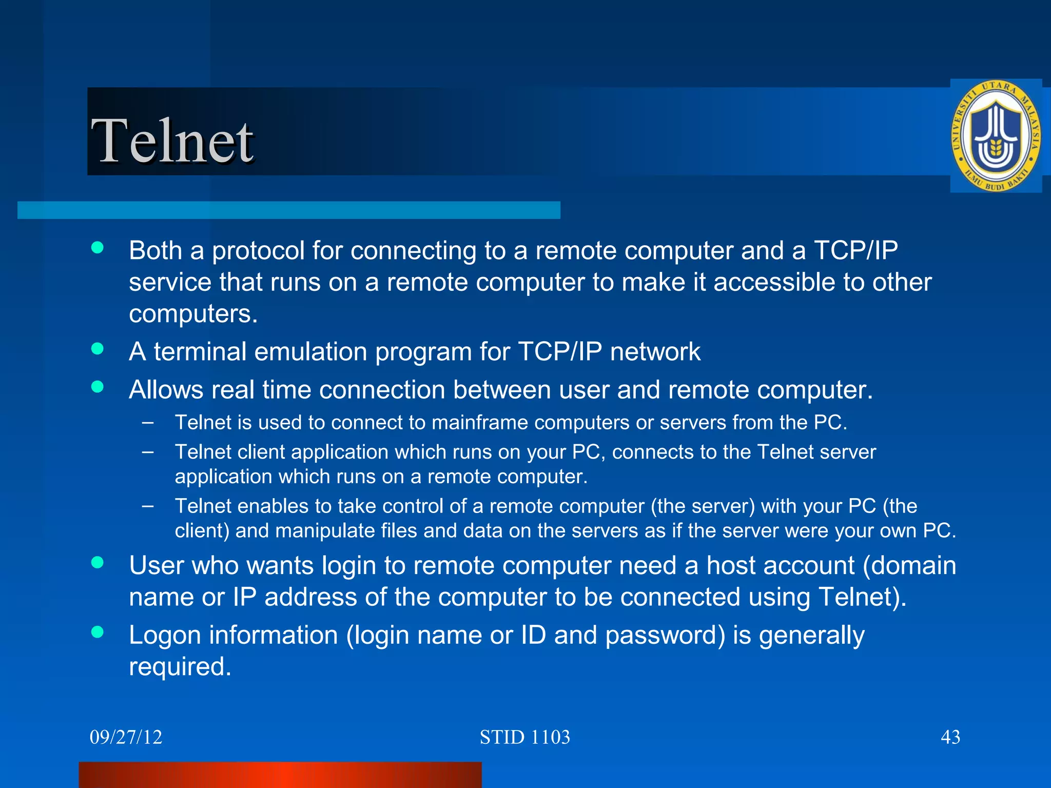 Telnet
 Both a protocol for connecting to a remote computer and a TCP/IP
  service that runs on a remote computer to make it accessible to other
  computers.
 A terminal emulation program for TCP/IP network
 Allows real time connection between user and remote computer.
     –     Telnet is used to connect to mainframe computers or servers from the PC.
     –     Telnet client application which runs on your PC, connects to the Telnet server
           application which runs on a remote computer.
     –     Telnet enables to take control of a remote computer (the server) with your PC (the
           client) and manipulate files and data on the servers as if the server were your own PC.
 User who wants login to remote computer need a host account (domain
  name or IP address of the computer to be connected using Telnet).
 Logon information (login name or ID and password) is generally
  required.

09/27/12                                    STID 1103                                           43
 