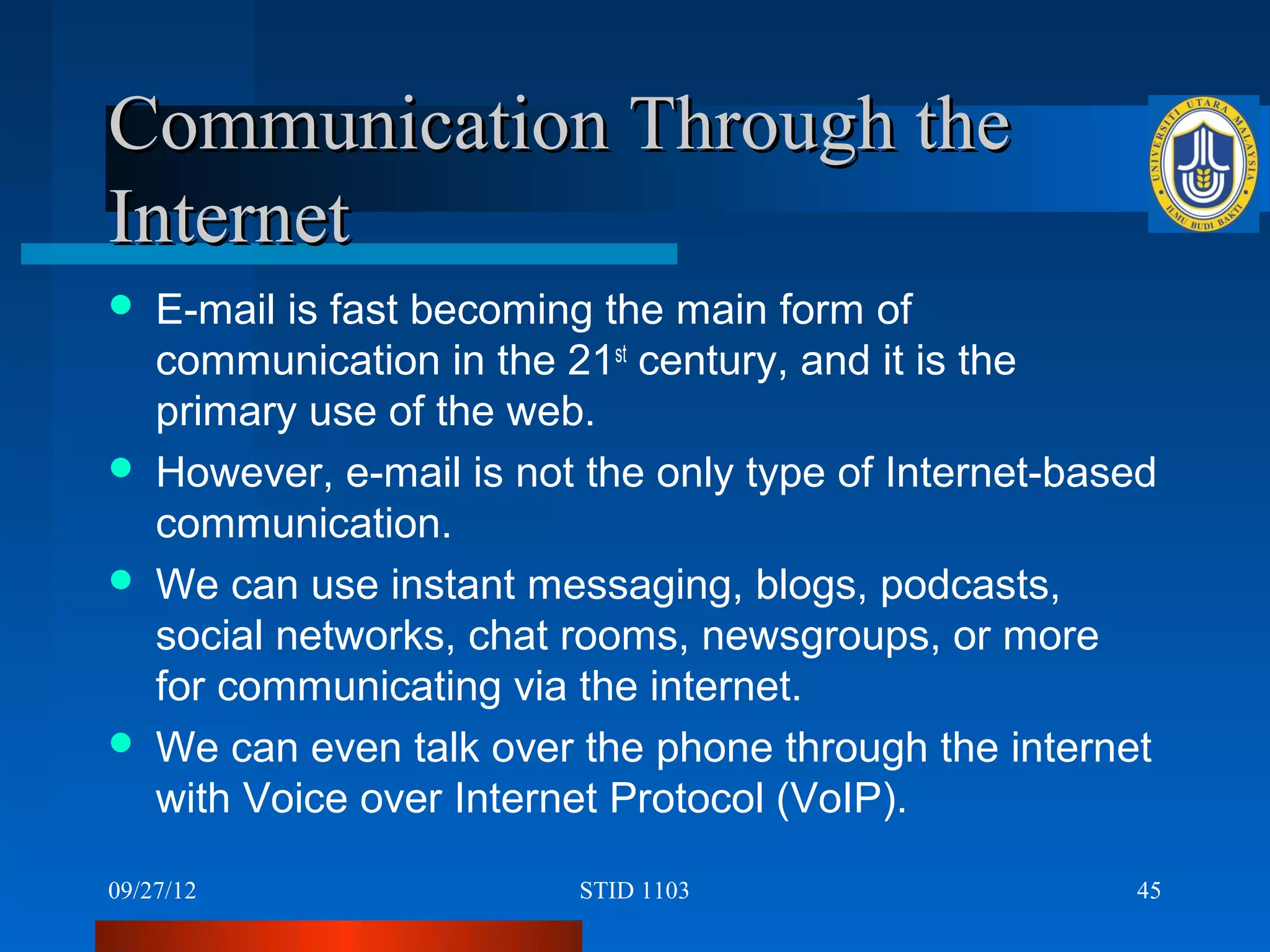 Communication Through the
Internet
   E-mail is fast becoming the main form of
    communication in the 21st century, and it is the
    primary use of the web.
   However, e-mail is not the only type of Internet-based
    communication.
   We can use instant messaging, blogs, podcasts,
    social networks, chat rooms, newsgroups, or more
    for communicating via the internet.
   We can even talk over the phone through the internet
    with Voice over Internet Protocol (VoIP).

09/27/12                  STID 1103                     45
 