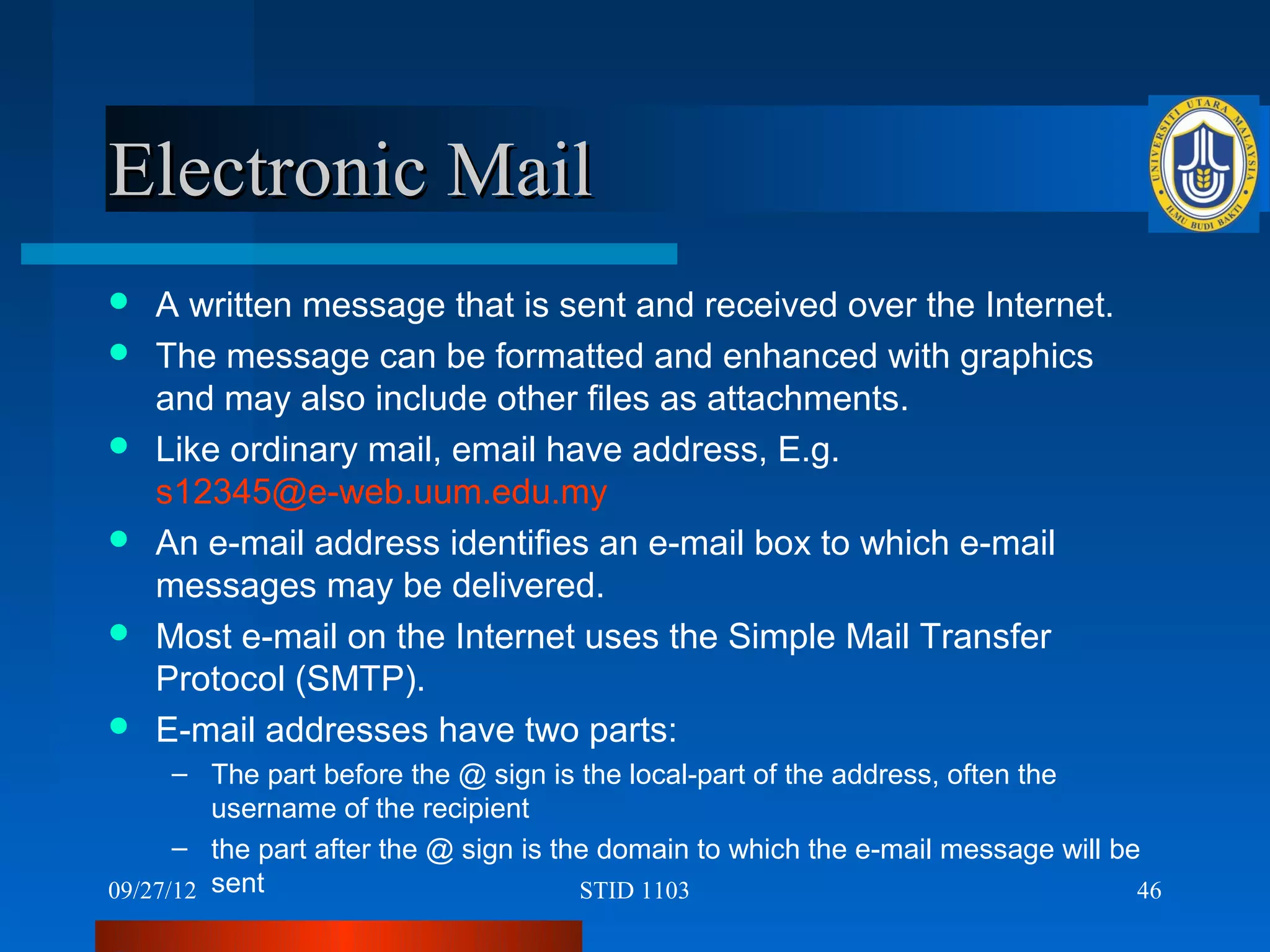 Electronic Mail
   A written message that is sent and received over the Internet.
   The message can be formatted and enhanced with graphics
    and may also include other files as attachments.
   Like ordinary mail, email have address, E.g.
    s12345@e-web.uum.edu.my
   An e-mail address identifies an e-mail box to which e-mail
    messages may be delivered.
   Most e-mail on the Internet uses the Simple Mail Transfer
    Protocol (SMTP).
   E-mail addresses have two parts:
      – The part before the @ sign is the local-part of the address, often the
         username of the recipient
      – the part after the @ sign is the domain to which the e-mail message will be
09/27/12 sent                          STID 1103                                   46
 