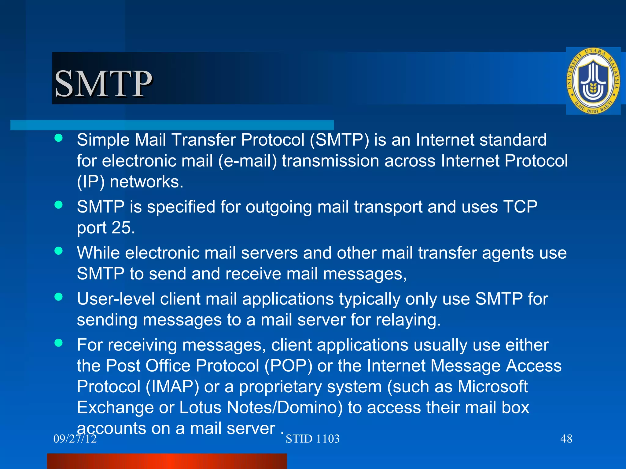 SMTP
   Simple Mail Transfer Protocol (SMTP) is an Internet standard
    for electronic mail (e-mail) transmission across Internet Protocol
    (IP) networks.
 SMTP is specified for outgoing mail transport and uses TCP
    port 25.
 While electronic mail servers and other mail transfer agents use
    SMTP to send and receive mail messages,
 User-level client mail applications typically only use SMTP for
    sending messages to a mail server for relaying.
 For receiving messages, client applications usually use either
    the Post Office Protocol (POP) or the Internet Message Access
    Protocol (IMAP) or a proprietary system (such as Microsoft
    Exchange or Lotus Notes/Domino) to access their mail box
    accounts on a mail server . STID 1103
09/27/12                                                             48
 