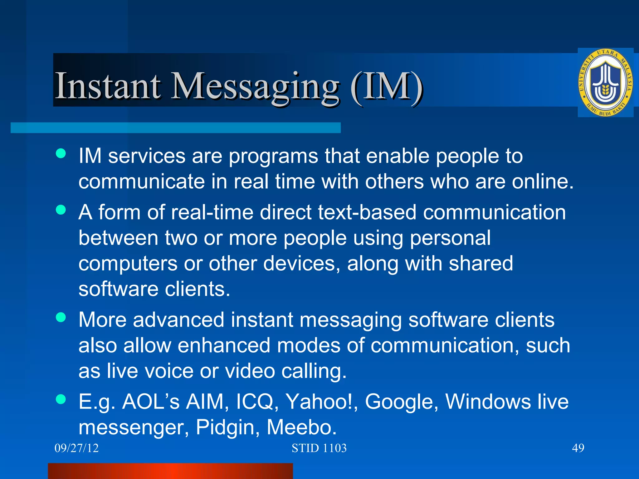 Instant Messaging (IM)
   IM services are programs that enable people to
    communicate in real time with others who are online.
   A form of real-time direct text-based communication
    between two or more people using personal
    computers or other devices, along with shared
    software clients.
   More advanced instant messaging software clients
    also allow enhanced modes of communication, such
    as live voice or video calling.
   E.g. AOL’s AIM, ICQ, Yahoo!, Google, Windows live
    messenger, Pidgin, Meebo.
09/27/12                  STID 1103                    49
 