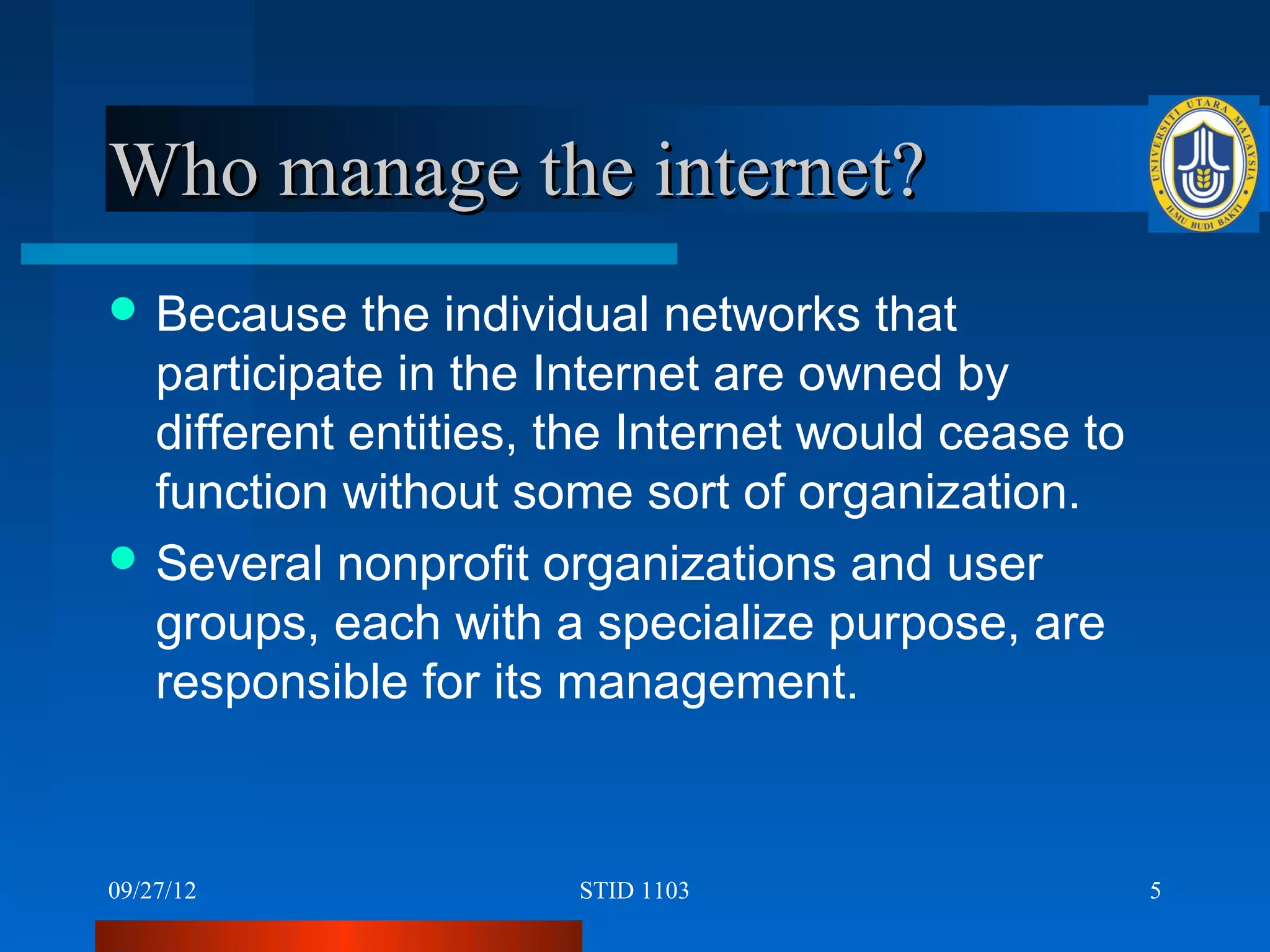 Who manage the internet?
 Because   the individual networks that
  participate in the Internet are owned by
  different entities, the Internet would cease to
  function without some sort of organization.
 Several nonprofit organizations and user
  groups, each with a specialize purpose, are
  responsible for its management.



09/27/12              STID 1103                     5
 