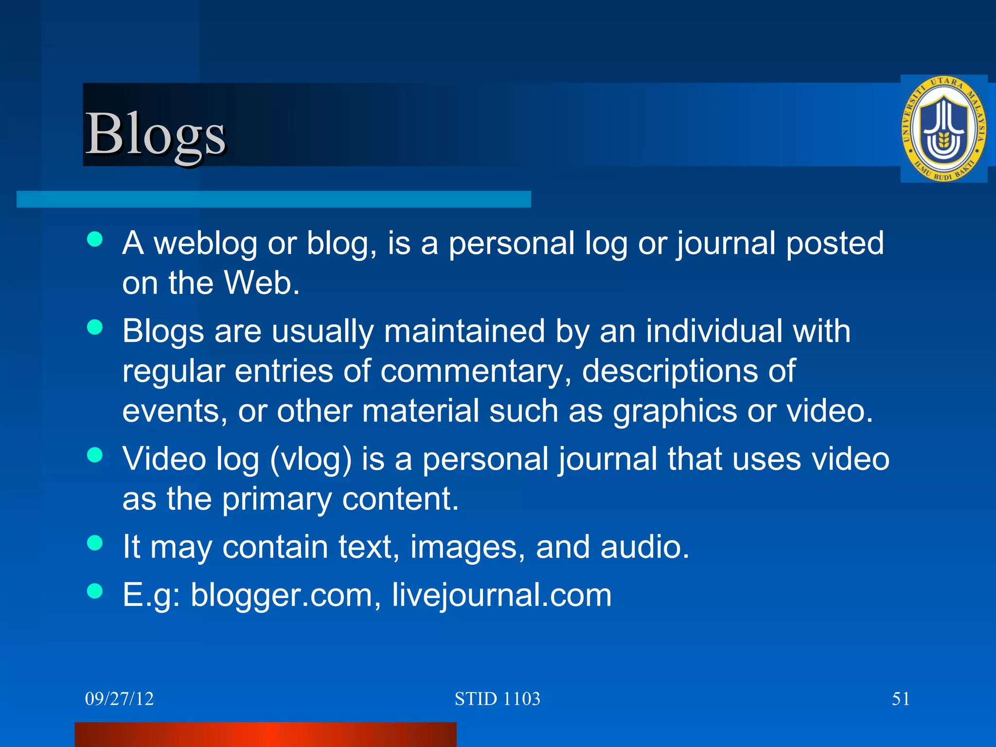 Blogs
   A weblog or blog, is a personal log or journal posted
    on the Web.
   Blogs are usually maintained by an individual with
    regular entries of commentary, descriptions of
    events, or other material such as graphics or video.
   Video log (vlog) is a personal journal that uses video
    as the primary content.
   It may contain text, images, and audio.
   E.g: blogger.com, livejournal.com

09/27/12                   STID 1103                         51
 
