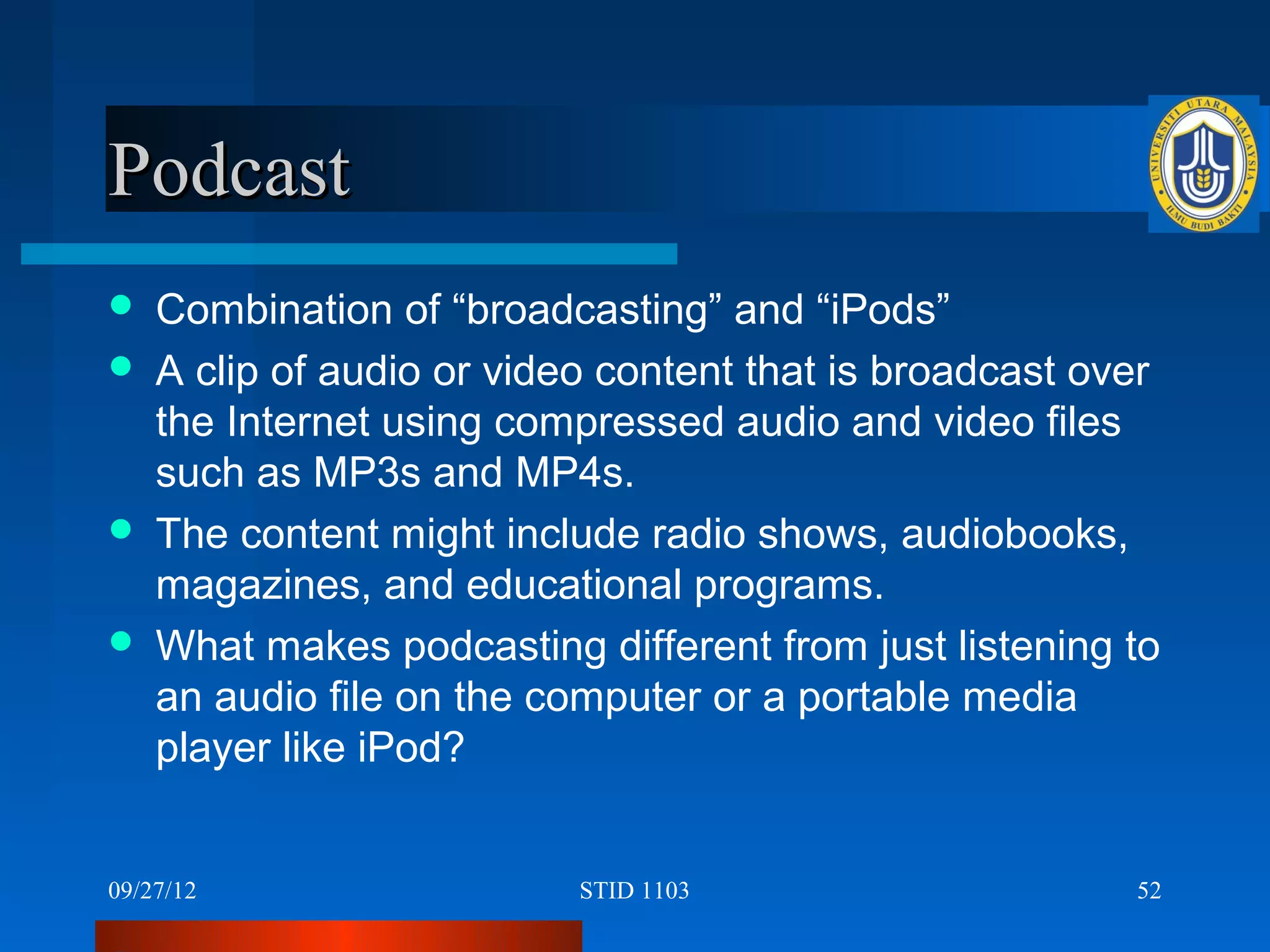 Podcast
   Combination of “broadcasting” and “iPods”
   A clip of audio or video content that is broadcast over
    the Internet using compressed audio and video files
    such as MP3s and MP4s.
   The content might include radio shows, audiobooks,
    magazines, and educational programs.
   What makes podcasting different from just listening to
    an audio file on the computer or a portable media
    player like iPod?


09/27/12                   STID 1103                     52
 