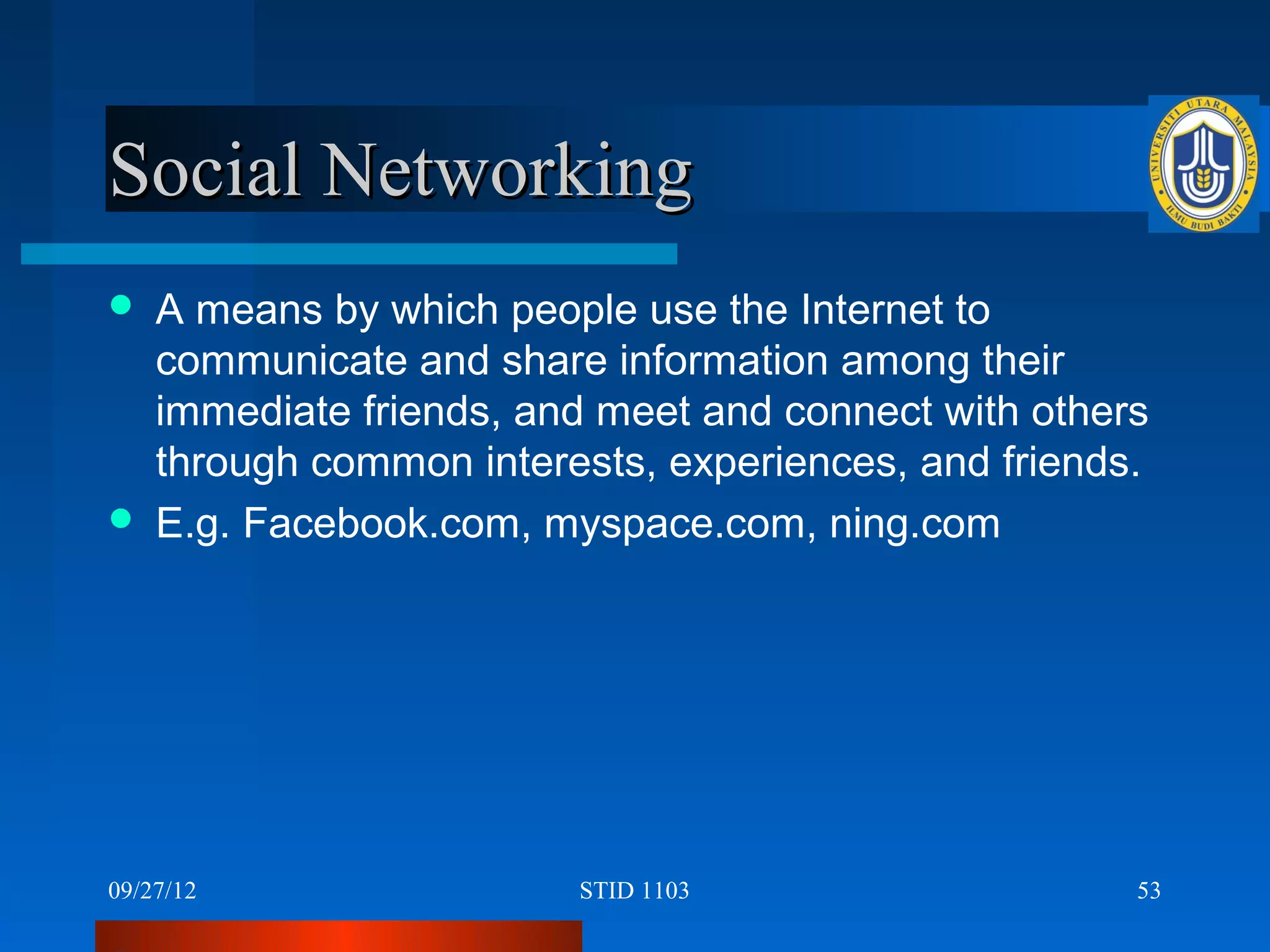 Social Networking
   A means by which people use the Internet to
    communicate and share information among their
    immediate friends, and meet and connect with others
    through common interests, experiences, and friends.
   E.g. Facebook.com, myspace.com, ning.com




09/27/12                 STID 1103                    53
 