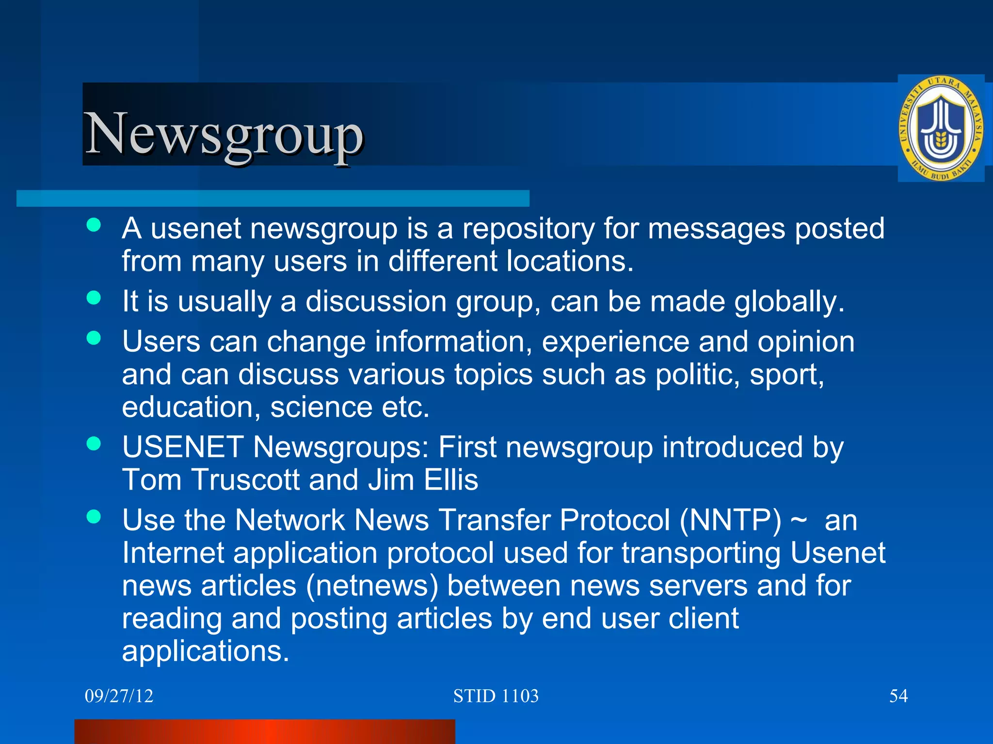 Newsgroup
   A usenet newsgroup is a repository for messages posted
    from many users in different locations.
   It is usually a discussion group, can be made globally.
   Users can change information, experience and opinion
    and can discuss various topics such as politic, sport,
    education, science etc.
   USENET Newsgroups: First newsgroup introduced by
    Tom Truscott and Jim Ellis
   Use the Network News Transfer Protocol (NNTP) ~ an
    Internet application protocol used for transporting Usenet
    news articles (netnews) between news servers and for
    reading and posting articles by end user client
    applications.
09/27/12                     STID 1103                           54
 