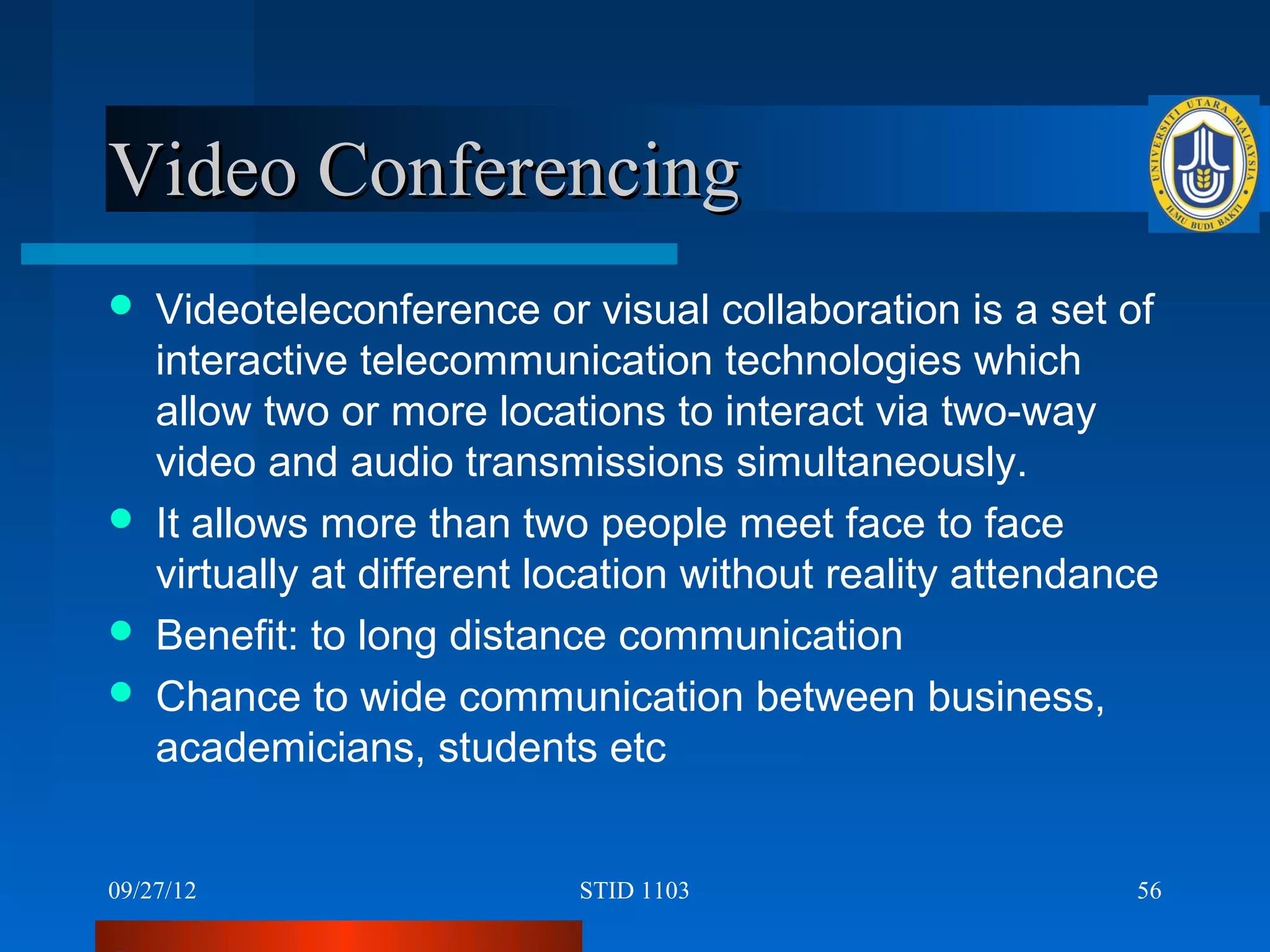 Video Conferencing
   Videoteleconference or visual collaboration is a set of
    interactive telecommunication technologies which
    allow two or more locations to interact via two-way
    video and audio transmissions simultaneously.
   It allows more than two people meet face to face
    virtually at different location without reality attendance
   Benefit: to long distance communication
   Chance to wide communication between business,
    academicians, students etc


09/27/12                    STID 1103                       56
 