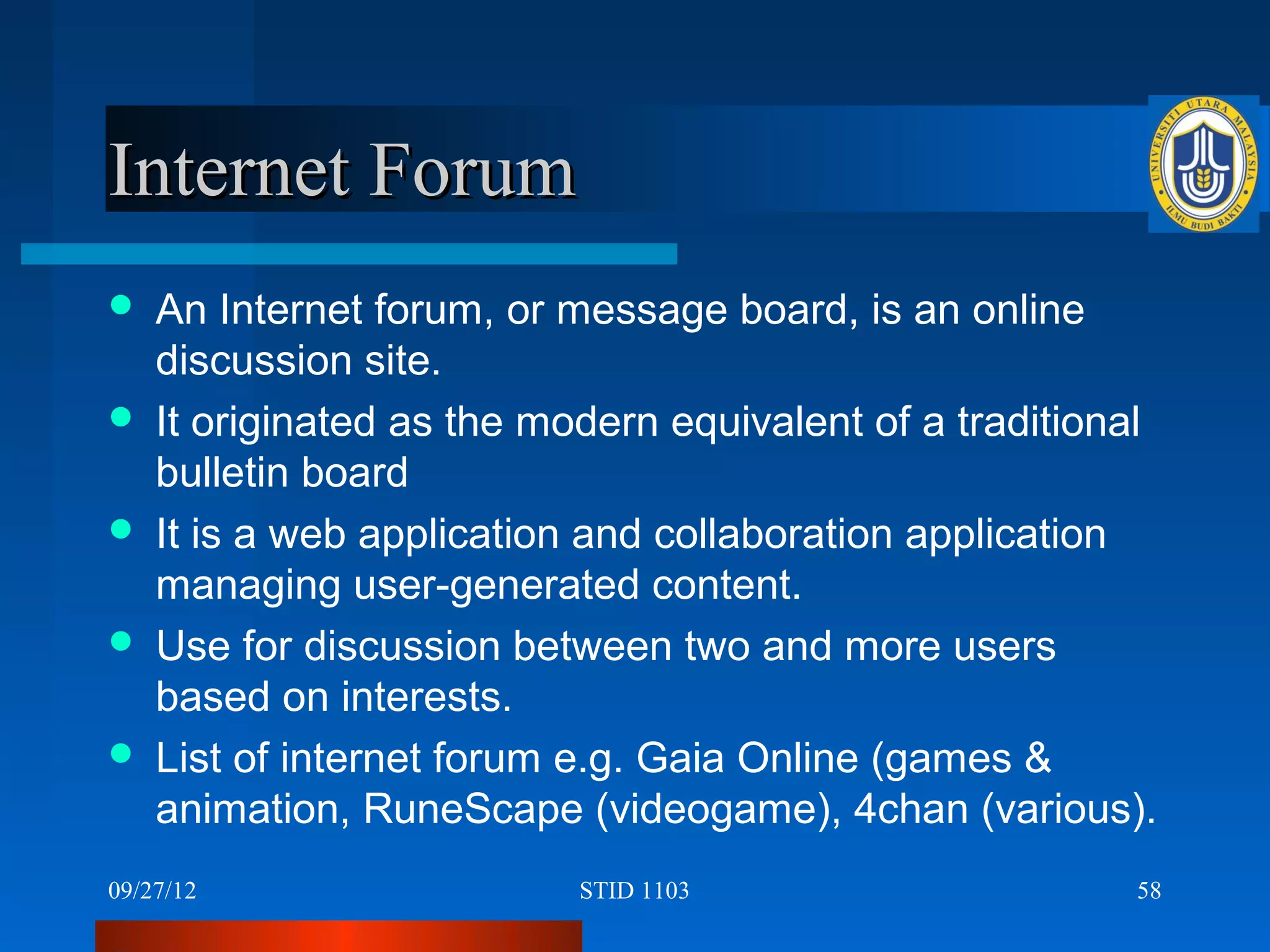 Internet Forum
   An Internet forum, or message board, is an online
    discussion site.
   It originated as the modern equivalent of a traditional
    bulletin board
   It is a web application and collaboration application
    managing user-generated content.
   Use for discussion between two and more users
    based on interests.
   List of internet forum e.g. Gaia Online (games &
    animation, RuneScape (videogame), 4chan (various).
09/27/12                   STID 1103                     58
 