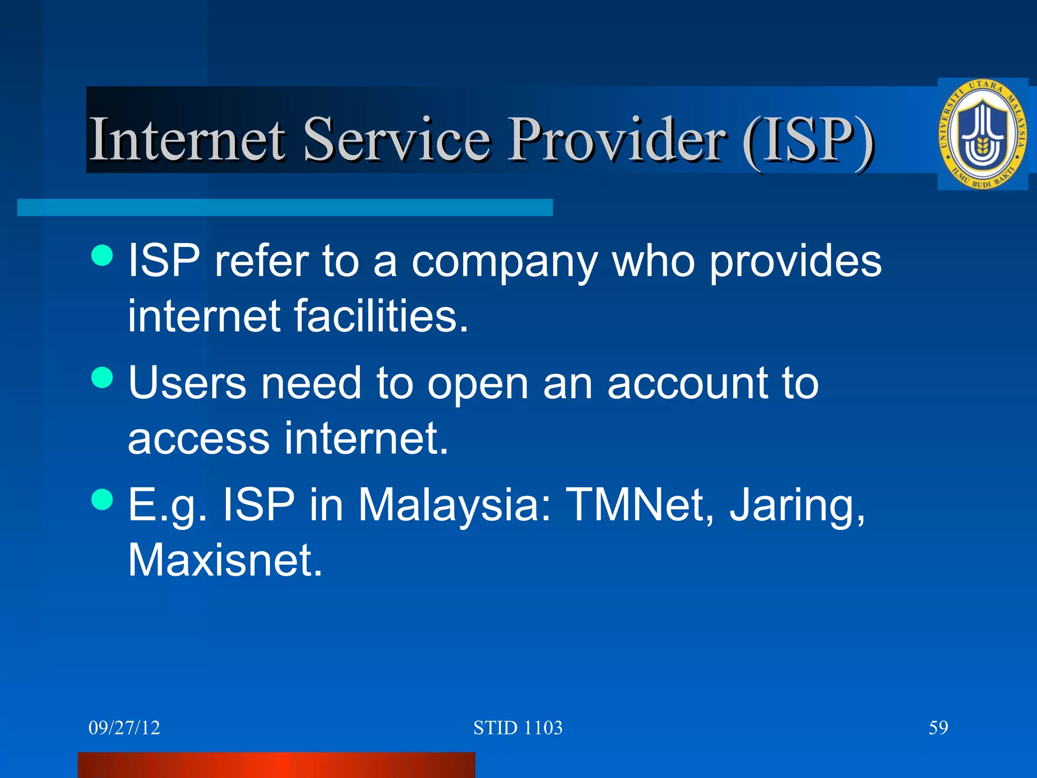 Internet Service Provider (ISP)
 ISP  refer to a company who provides
  internet facilities.
 Users need to open an account to
  access internet.
 E.g. ISP in Malaysia: TMNet, Jaring,
  Maxisnet.


09/27/12          STID 1103              59
 