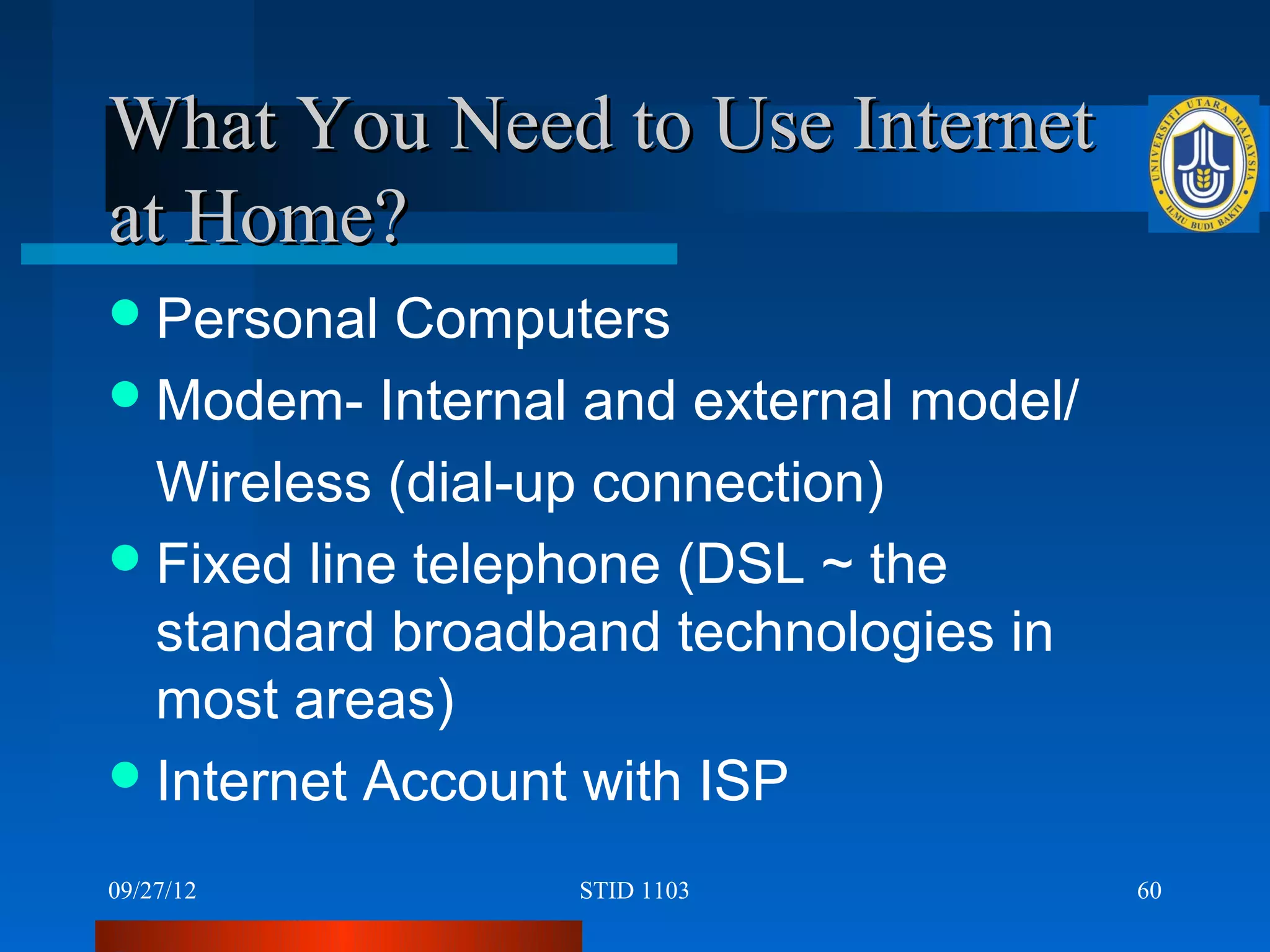 What You Need to Use Internet
at Home?
 Personal  Computers
 Modem- Internal and external model/

  Wireless (dial-up connection)
 Fixed line telephone (DSL ~ the
  standard broadband technologies in
  most areas)
 Internet Account with ISP

09/27/12         STID 1103              60
 