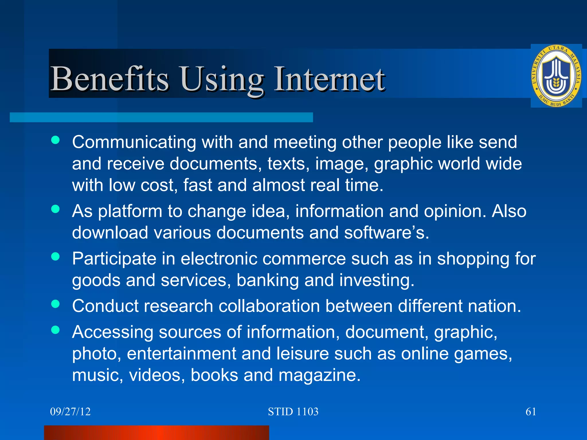 Benefits Using Internet
   Communicating with and meeting other people like send
    and receive documents, texts, image, graphic world wide
    with low cost, fast and almost real time.
   As platform to change idea, information and opinion. Also
    download various documents and software’s.
   Participate in electronic commerce such as in shopping for
    goods and services, banking and investing.
   Conduct research collaboration between different nation.
   Accessing sources of information, document, graphic,
    photo, entertainment and leisure such as online games,
    music, videos, books and magazine.
09/27/12                    STID 1103                       61
 