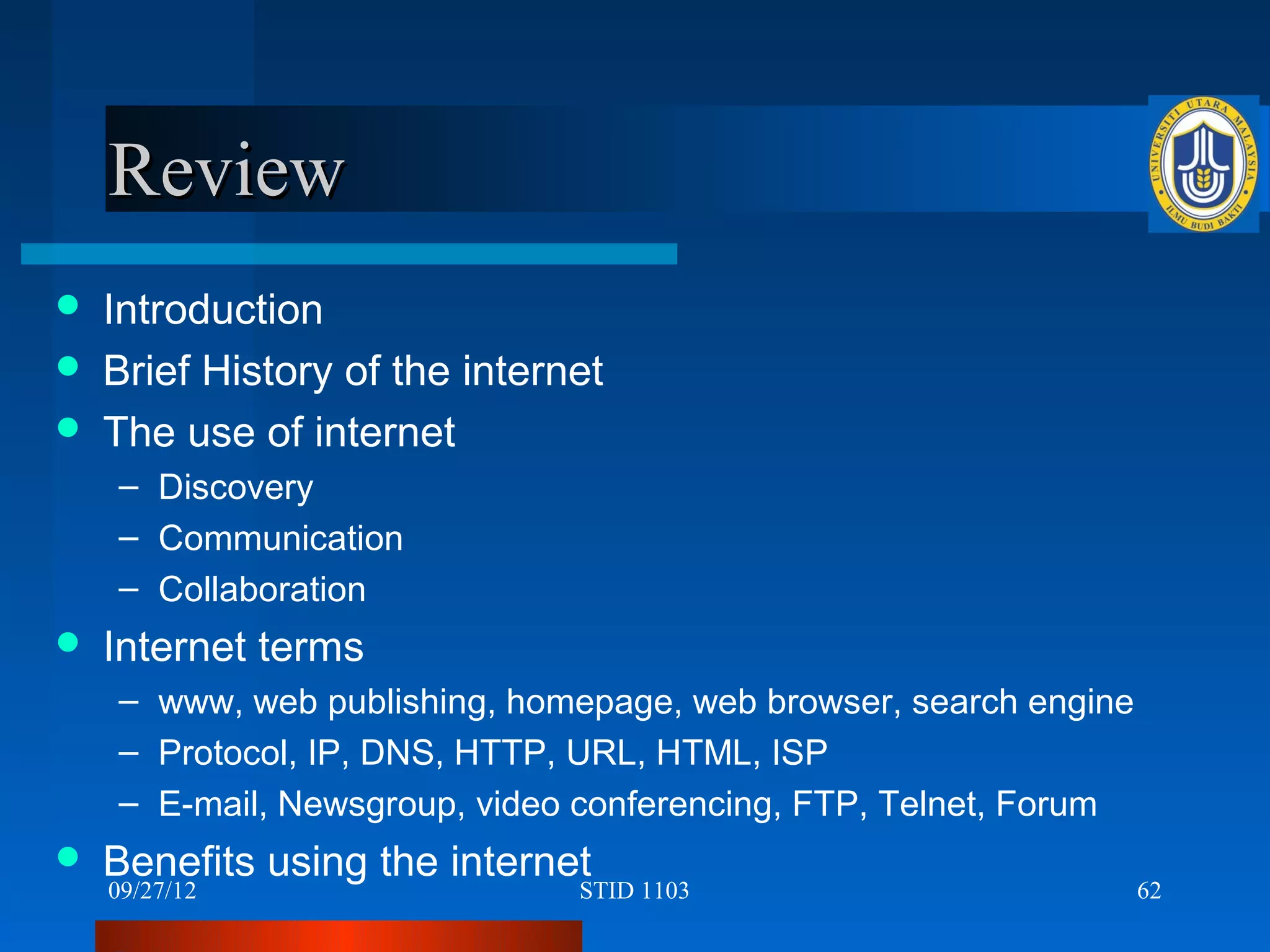 Review
   Introduction
   Brief History of the internet
   The use of internet
    – Discovery
    – Communication
    – Collaboration
   Internet terms
    – www, web publishing, homepage, web browser, search engine
    – Protocol, IP, DNS, HTTP, URL, HTML, ISP
    – E-mail, Newsgroup, video conferencing, FTP, Telnet, Forum
   Benefits using the internet
    09/27/12                   STID 1103                          62
 