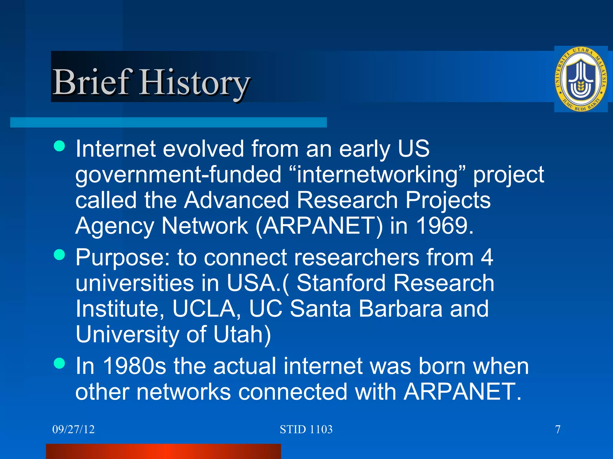 Brief History
 Internet  evolved from an early US
  government-funded “internetworking” project
  called the Advanced Research Projects
  Agency Network (ARPANET) in 1969.
 Purpose: to connect researchers from 4
  universities in USA.( Stanford Research
  Institute, UCLA, UC Santa Barbara and
  University of Utah)
 In 1980s the actual internet was born when
  other networks connected with ARPANET.
09/27/12            STID 1103                   7
 