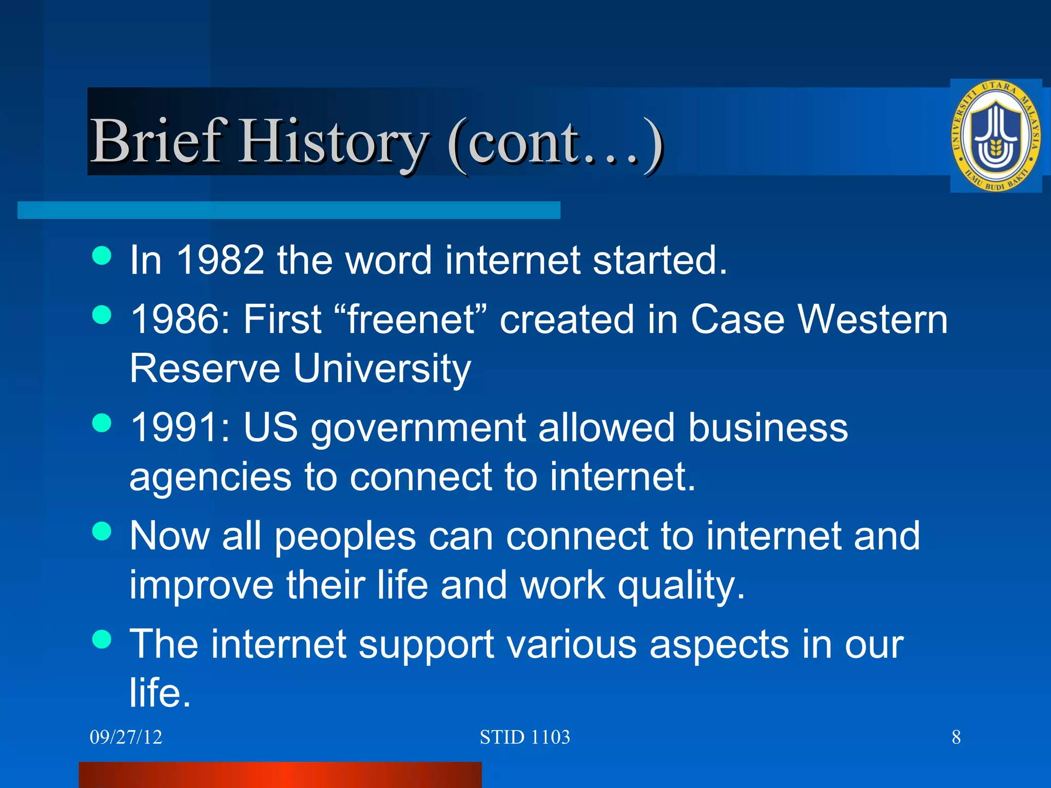 Brief History (cont…)
 In  1982 the word internet started.
 1986: First “freenet” created in Case Western
  Reserve University
 1991: US government allowed business
  agencies to connect to internet.
 Now all peoples can connect to internet and
  improve their life and work quality.
 The internet support various aspects in our
  life.
09/27/12             STID 1103                    8
 