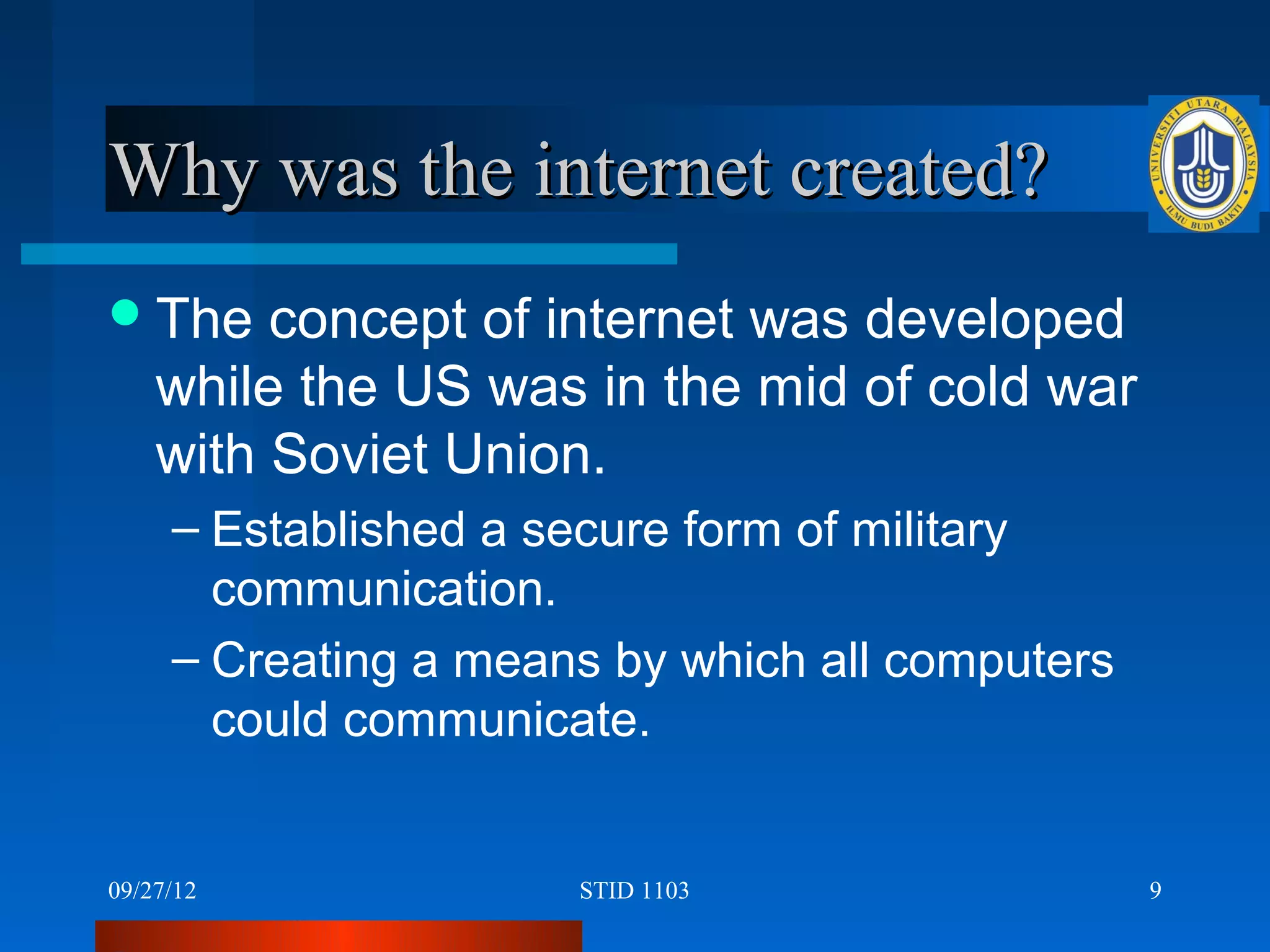 Why was the internet created?
 The    concept of internet was developed
    while the US was in the mid of cold war
    with Soviet Union.
     – Established a secure form of military
       communication.
     – Creating a means by which all computers
       could communicate.


09/27/12              STID 1103                  9
 