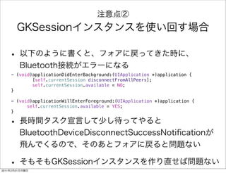 - (void)applicationDidEnterBackground:(UIApplication *)application {
               [self.currentSession disconnectFromAllPeers];
               self.currentSession.available = NO;
       }

       - (void)applicationWillEnterForeground:(UIApplication *)application {
       ! !   self.currentSession.available = YES;
       }




2011   2   21
 