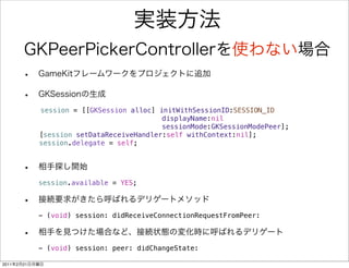 session = [[GKSession alloc] initWithSessionID:SESSION_ID
       !   !    ! ! ! ! ! ! ! ! ! ! displayName:nil
       !   !    ! ! ! ! ! ! ! ! !             sessionMode:GKSessionModePeer];
       !   !    [session setDataReceiveHandler:self withContext:nil];
       !   !    session.delegate = self;
       ! !




                session.available = YES;



                - (void) session: didReceiveConnectionRequestFromPeer:



                - (void) session: peer: didChangeState:

2011   2   21
 