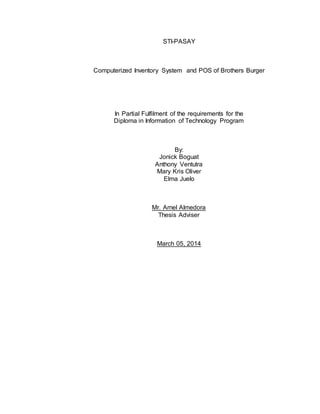 STI-PASAY
Computerized Inventory System and POS of Brothers Burger
In Partial Fulfilment of the requirements for the
Diploma in Information of Technology Program
By:
Jonick Boguat
Anthony Ventutra
Mary Kris Oliver
Elma Juelo
Mr. Arnel Almedora
Thesis Adviser
March 05, 2014
 