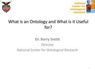 Dr. Barry Smith
Director
National Center for Ontological Research
What is an Ontology and What is it Useful
for?
1
 