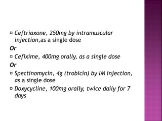 Ceftriaxone, 250mg by intramuscular
injection,as a single dose
Or
Cefixime, 400mg orally, as a single dose
Or
Spectinomycin, 4g (trobicin) by IM injection,
as a single dose
Doxycycline, 100mg orally, twice daily for 7
days
 