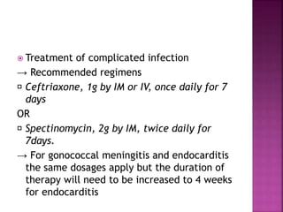  Treatment of complicated infection
→ Recommended regimens
Ceftriaxone, 1g by IM or IV, once daily for 7
days
OR
Spectinomycin, 2g by IM, twice daily for
7days.
→ For gonococcal meningitis and endocarditis
the same dosages apply but the duration of
therapy will need to be increased to 4 weeks
for endocarditis
 
