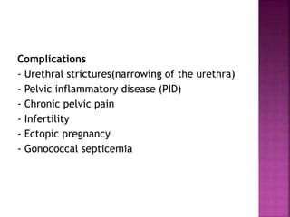 Complications
- Urethral strictures(narrowing of the urethra)
- Pelvic inflammatory disease (PID)
- Chronic pelvic pain
- Infertility
- Ectopic pregnancy
- Gonococcal septicemia
 