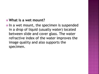  What is a wet mount?
 In a wet mount, the specimen is suspended
in a drop of liquid (usually water) located
between slide and cover glass. The water
refractive index of the water improves the
image quality and also supports the
specimen.
 