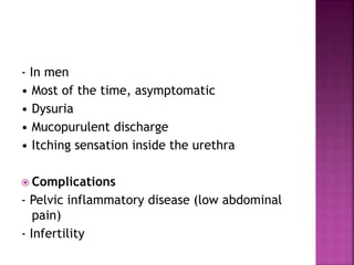 - In men
• Most of the time, asymptomatic
• Dysuria
• Mucopurulent discharge
• Itching sensation inside the urethra
 Complications
- Pelvic inflammatory disease (low abdominal
pain)
- Infertility
 