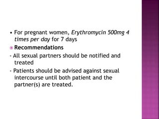 • For pregnant women, Erythromycin 500mg 4
times per day for 7 days
 Recommendations
- All sexual partners should be notified and
treated
- Patients should be advised against sexual
intercourse until both patient and the
partner(s) are treated.
 