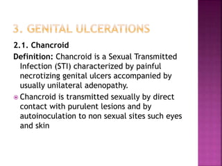 2.1. Chancroid
Definition: Chancroid is a Sexual Transmitted
Infection (STI) characterized by painful
necrotizing genital ulcers accompanied by
usually unilateral adenopathy.
 Chancroid is transmitted sexually by direct
contact with purulent lesions and by
autoinoculation to non sexual sites such eyes
and skin
 