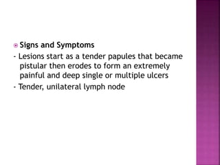  Signs and Symptoms
- Lesions start as a tender papules that became
pistular then erodes to form an extremely
painful and deep single or multiple ulcers
- Tender, unilateral lymph node
 