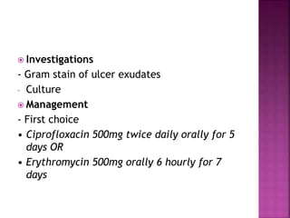  Investigations
- Gram stain of ulcer exudates
- Culture
 Management
- First choice
• Ciprofloxacin 500mg twice daily orally for 5
days OR
• Erythromycin 500mg orally 6 hourly for 7
days
 