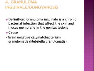  Definition: Granuloma inguinale is a chronic
bacterial infection that affect the skin and
mucus membrane in the genital lesions
 Cause
- Gram negative calymatobacterium
granulomatis (klebsiella granulomatis)
 