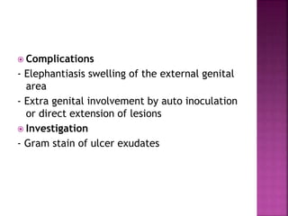  Complications
- Elephantiasis swelling of the external genital
area
- Extra genital involvement by auto inoculation
or direct extension of lesions
 Investigation
- Gram stain of ulcer exudates
 