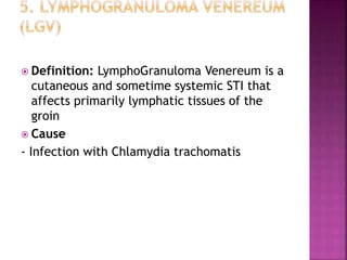  Definition: LymphoGranuloma Venereum is a
cutaneous and sometime systemic STI that
affects primarily lymphatic tissues of the
groin
 Cause
- Infection with Chlamydia trachomatis
 