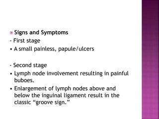  Signs and Symptoms
- First stage
• A small painless, papule/ulcers
- Second stage
• Lymph node involvement resulting in painful
buboes.
• Enlargement of lymph nodes above and
below the inguinal ligament result in the
classic “groove sign.”
 