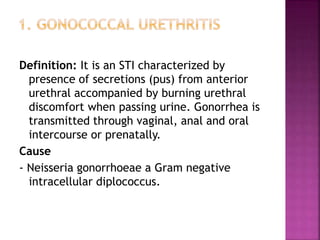 Definition: It is an STI characterized by
presence of secretions (pus) from anterior
urethral accompanied by burning urethral
discomfort when passing urine. Gonorrhea is
transmitted through vaginal, anal and oral
intercourse or prenatally.
Cause
- Neisseria gonorrhoeae a Gram negative
intracellular diplococcus.
 