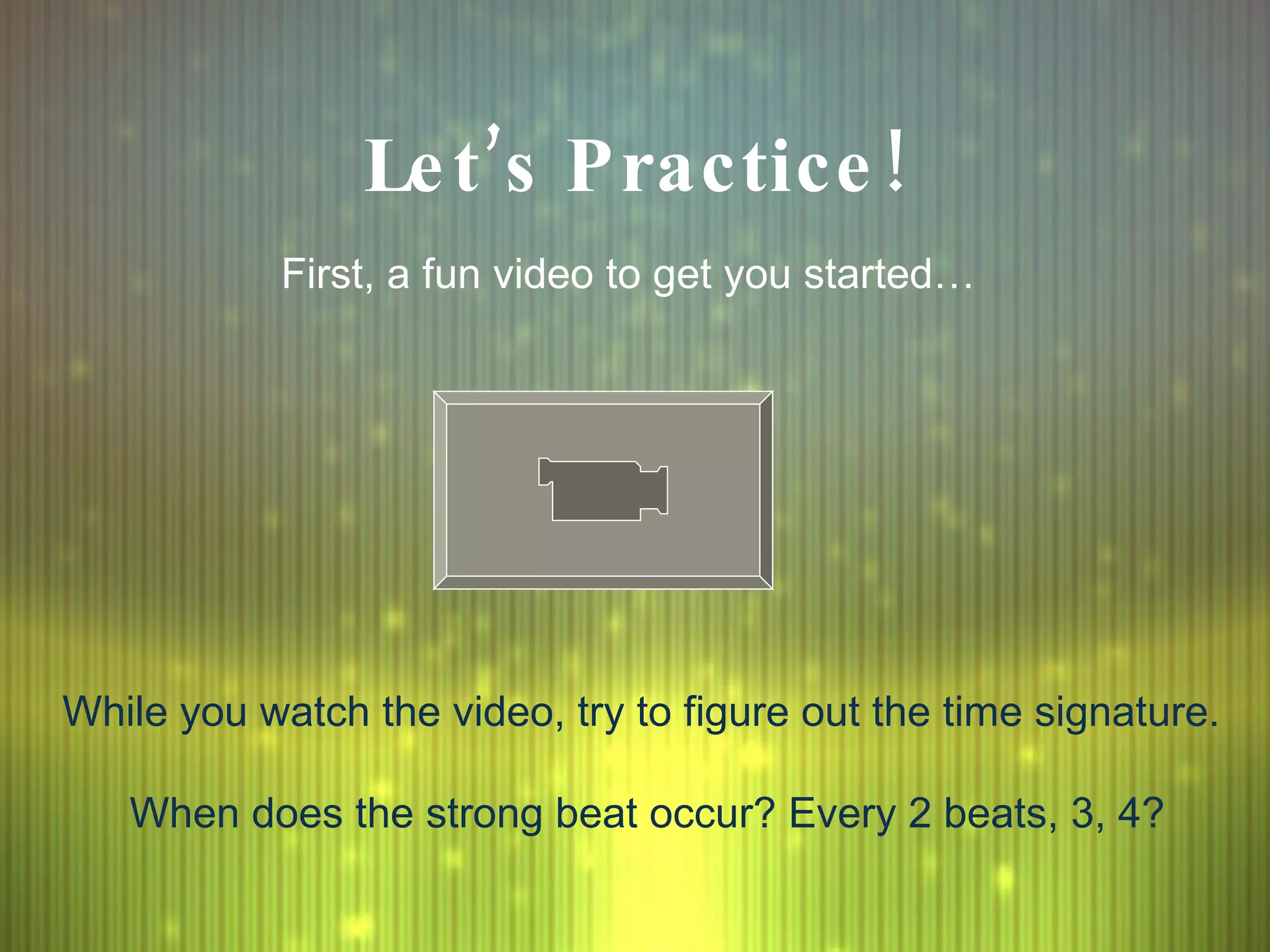 Let’s Practice! First, a fun video to get you started… While you watch the video, try to figure out the time signature.  When does the strong beat occur? Every 2 beats, 3, 4? 