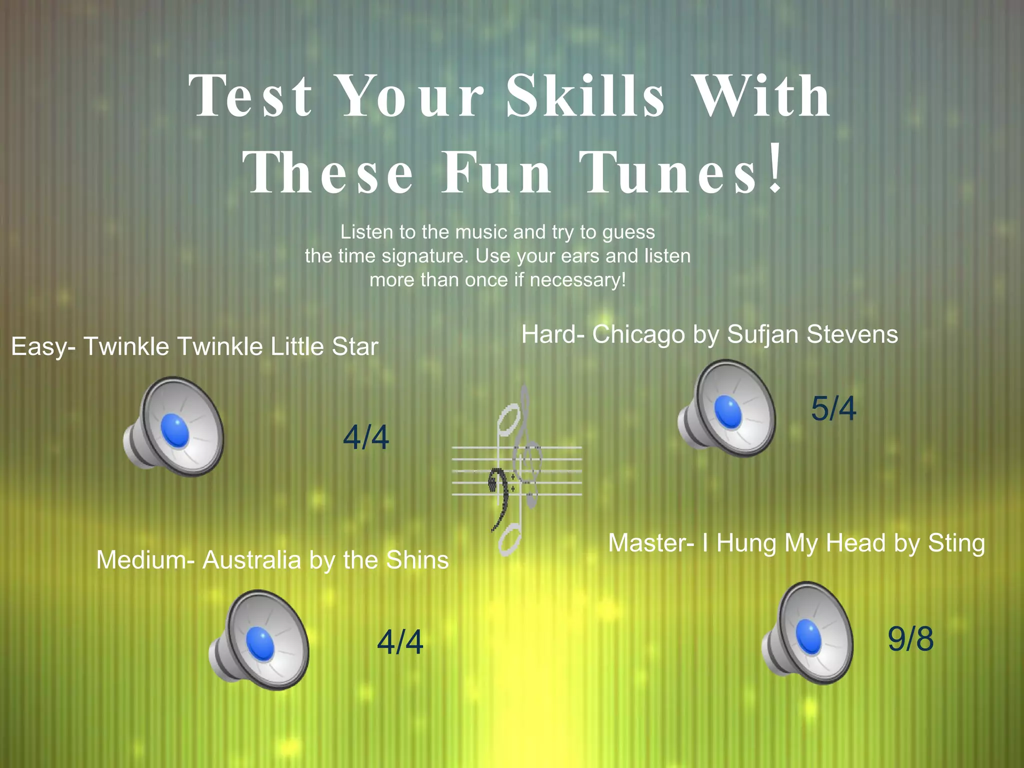 Test Your Skills With These Fun Tunes! Listen to the music and try to guess the time signature. Use your ears and listen  more than once if necessary! Easy- Twinkle Twinkle Little Star Medium- Australia by the Shins Hard- Chicago by Sufjan Stevens Master- I Hung My Head by Sting 4/4 5/4 4/4 9/8 
