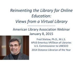 Reinventing the Library for Online
Education:
Views from a Virtual Library
------------------------------------
American Library Association Webinar
January 8, 2015
Fred Stielow, Ph.D., M.L.S.
APUS Emeritus VP/Dean of Libraries
U.S. Commissioner to UNESCO
2014 Distance Librarian of the Year
 